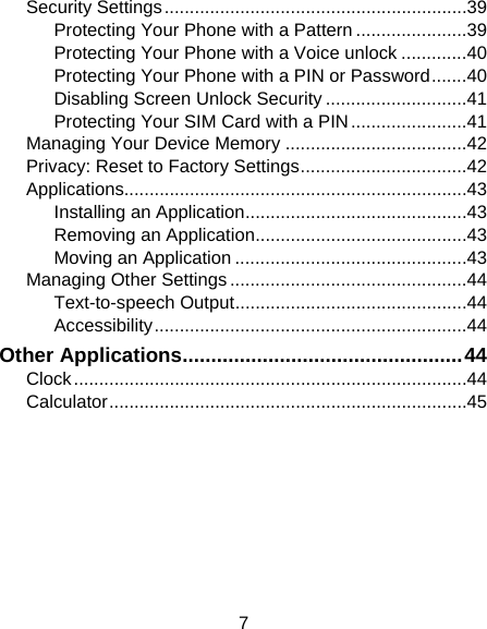 7 Security Settings ............................................................ 39Protecting Your Phone with a Pattern ...................... 39Protecting Your Phone with a Voice unlock ............. 40Protecting Your Phone with a PIN or Password ....... 40Disabling Screen Unlock Security ............................ 41Protecting Your SIM Card with a PIN ....................... 41Managing Your Device Memory .................................... 42Privacy: Reset to Factory Settings ................................. 42Applications.................................................................... 43Installing an Application ............................................ 43Removing an Application .......................................... 43Moving an Application .............................................. 43Managing Other Settings ............................................... 44Text-to-speech Output .............................................. 44Accessibility .............................................................. 44Other Applications ................................................. 44Clock .............................................................................. 44Calculator ....................................................................... 45