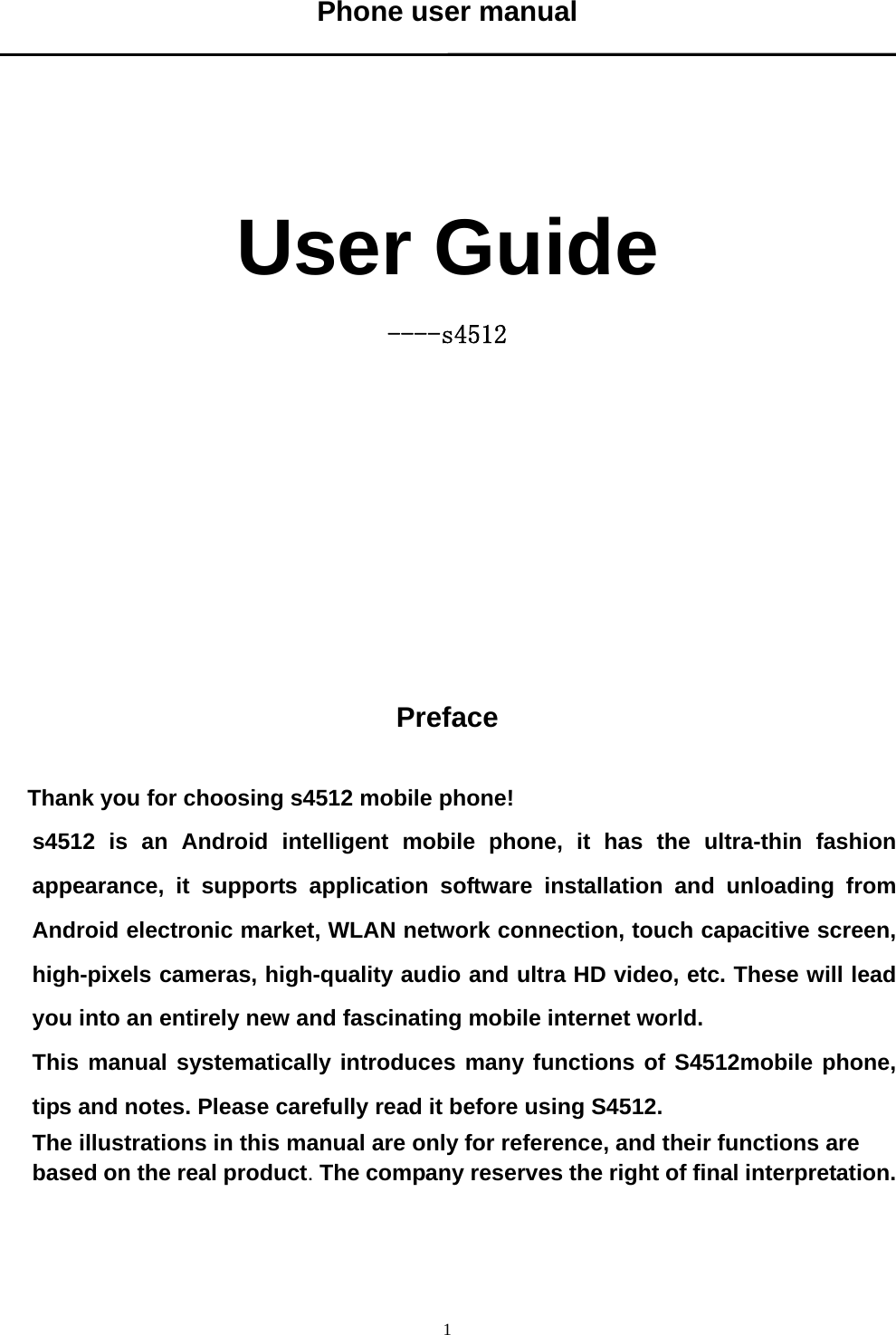   1Phone user manual      User Guide ----s4512            Preface  Thank you for choosing s4512 mobile phone! s4512 is an Android intelligent mobile phone, it has the ultra-thin fashion appearance, it supports application software installation and unloading from Android electronic market, WLAN network connection, touch capacitive screen, high-pixels cameras, high-quality audio and ultra HD video, etc. These will lead you into an entirely new and fascinating mobile internet world. This manual systematically introduces many functions of S4512mobile phone, tips and notes. Please carefully read it before using S4512.   The illustrations in this manual are only for reference, and their functions are based on the real product. The company reserves the right of final interpretation.    