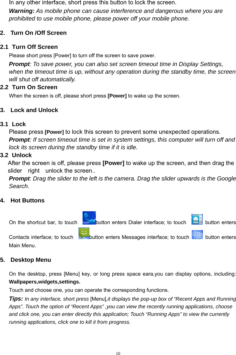   10In any other interface, short press this button to lock the screen. Warning: As mobile phone can cause interference and dangerous where you are prohibited to use mobile phone, please power off your mobile phone. 2.  Turn On /Off Screen 2.1   Turn Off Screen Please short press [Power] to turn off the screen to save power. Prompt: To save power, you can also set screen timeout time in Display Settings, when the timeout time is up, without any operation during the standby time, the screen will shut off automatically.     2.2   Turn On Screen When the screen is off, please short press [Power] to wake up the screen. 3.  Lock and Unlock   3.1  Lock  Please press [Power] to lock this screen to prevent some unexpected operations. Prompt: If screen timeout time is set in system settings, this computer will turn off and lock its screen during the standby time if it is idle. 3.2   Unlock After the screen is off, please press [Power] to wake up the screen, and then drag the slider  right  unlock the screen.. Prompt: Drag the slider to the left is the camera. Drag the slider upwards is the Google Search. 4. Hot Buttons  On the shortcut bar, to touch    button enters Dialer interface; to touch     button enters Contacts interface; to touch    button enters Messages interface; to touch   button enters Main Menu. 5. Desktop Menu On the desktop, press [Menu] key, or long press space eara,you can display options, including: Wallpapers,widgets,settings. Touch and choose one, you can operate the corresponding functions. Tips: In any interface, short press [Menu],it displays the pop-up box of “Recent Apps and Running Apps”. Touch the option of “Recent Apps” ,you can view the recently running applications, choose and click one, you can enter directly this application; Touch “Running Apps” to view the currently running applications, click one to kill it from progress.  