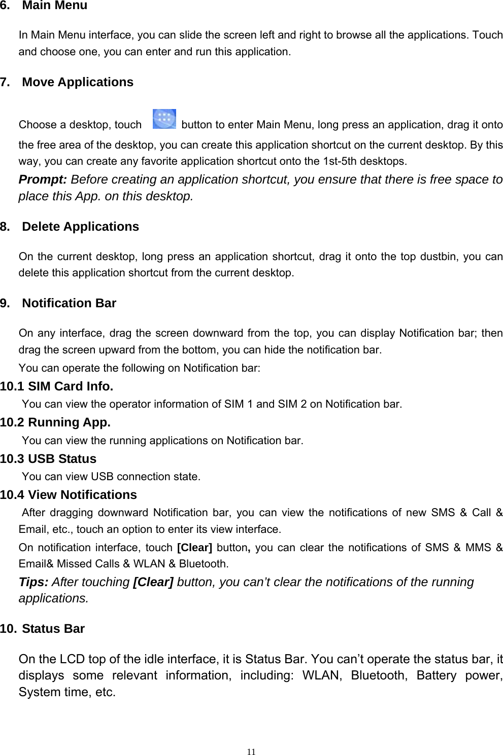   116. Main Menu In Main Menu interface, you can slide the screen left and right to browse all the applications. Touch and choose one, you can enter and run this application. 7. Move Applications Choose a desktop, touch      button to enter Main Menu, long press an application, drag it onto the free area of the desktop, you can create this application shortcut on the current desktop. By this way, you can create any favorite application shortcut onto the 1st-5th desktops.   Prompt: Before creating an application shortcut, you ensure that there is free space to place this App. on this desktop.   8. Delete Applications On the current desktop, long press an application shortcut, drag it onto the top dustbin, you can delete this application shortcut from the current desktop. 9. Notification Bar On any interface, drag the screen downward from the top, you can display Notification bar; then drag the screen upward from the bottom, you can hide the notification bar. You can operate the following on Notification bar: 10.1 SIM Card Info.  You can view the operator information of SIM 1 and SIM 2 on Notification bar. 10.2 Running App.  You can view the running applications on Notification bar. 10.3 USB Status  You can view USB connection state. 10.4 View Notifications  After dragging downward Notification bar, you can view the notifications of new SMS &amp; Call &amp; Email, etc., touch an option to enter its view interface. On notification interface, touch [Clear] button, you can clear the notifications of SMS &amp; MMS &amp; Email&amp; Missed Calls &amp; WLAN &amp; Bluetooth. Tips: After touching [Clear] button, you can’t clear the notifications of the running applications. 10. Status Bar On the LCD top of the idle interface, it is Status Bar. You can’t operate the status bar, it displays some relevant information, including: WLAN, Bluetooth, Battery power, System time, etc. 