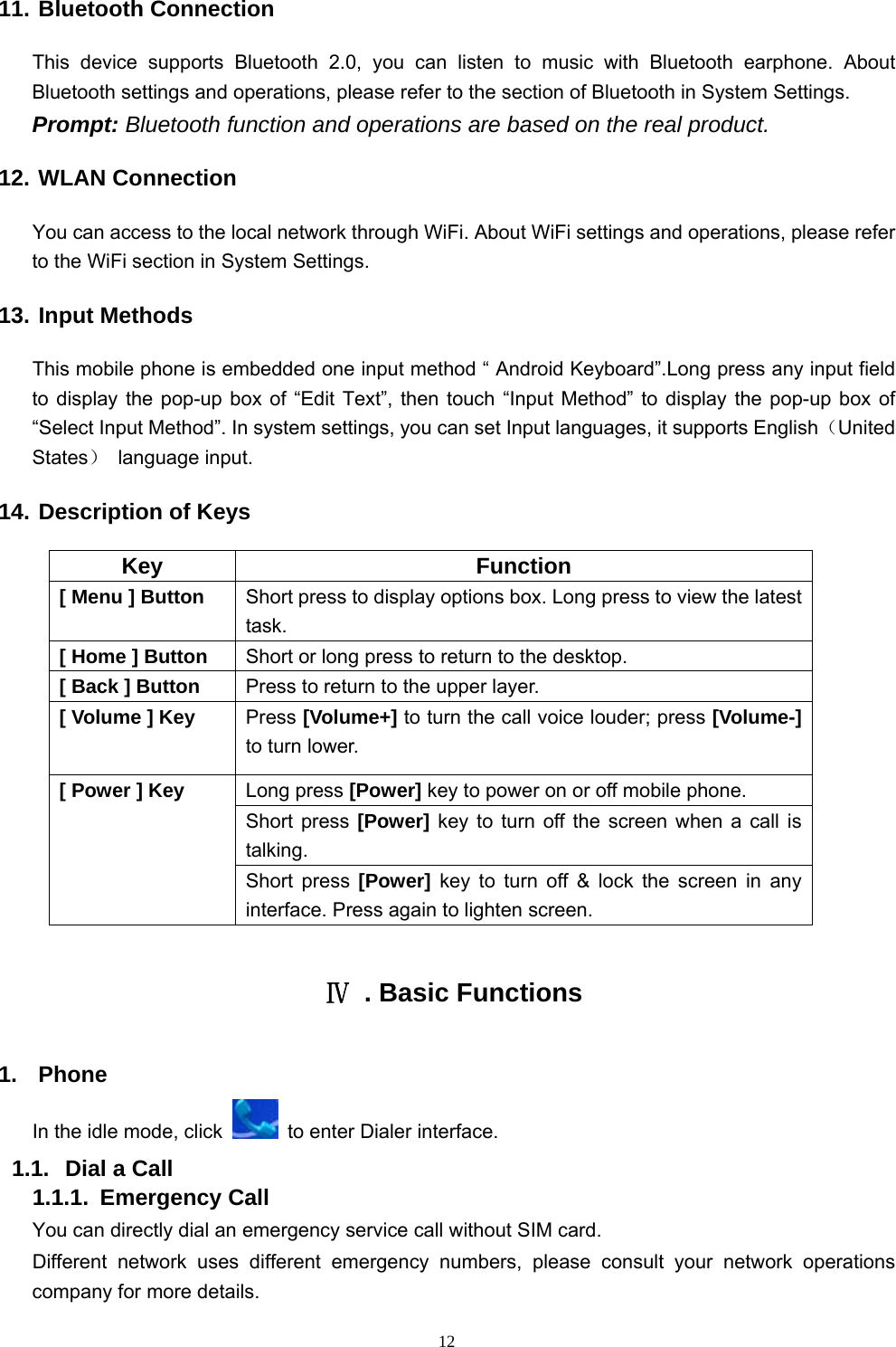   1211. Bluetooth Connection This device supports Bluetooth 2.0, you can listen to music with Bluetooth earphone. About Bluetooth settings and operations, please refer to the section of Bluetooth in System Settings. Prompt: Bluetooth function and operations are based on the real product. 12. WLAN Connection  You can access to the local network through WiFi. About WiFi settings and operations, please refer to the WiFi section in System Settings. 13. Input Methods This mobile phone is embedded one input method “ Android Keyboard”.Long press any input field to display the pop-up box of “Edit Text”, then touch “Input Method” to display the pop-up box of “Select Input Method”. In system settings, you can set Input languages, it supports English（United States） language input.   14. Description of Keys Key Function [ Menu ] Button  Short press to display options box. Long press to view the latest task.   [ Home ] Button  Short or long press to return to the desktop.   [ Back ] Button  Press to return to the upper layer. [ Volume ] Key  Press [Volume+] to turn the call voice louder; press [Volume-] to turn lower.   [ Power ] Key  Long press [Power] key to power on or off mobile phone. Short press [Power] key to turn off the screen when a call is talking. Short press [Power] key to turn off &amp; lock the screen in any interface. Press again to lighten screen.  Ⅳ  . Basic Functions 1. Phone In the idle mode, click    to enter Dialer interface. 1.1.  Dial a Call 1.1.1. Emergency Call You can directly dial an emergency service call without SIM card.   Different network uses different emergency numbers, please consult your network operations company for more details.     