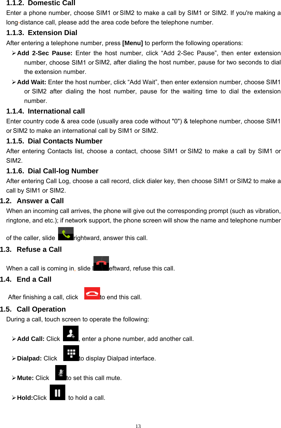   131.1.2. Domestic Call   Enter a phone number, choose SIM1 or SIM2 to make a call by SIM1 or SIM2. If you&apos;re making a long-distance call, please add the area code before the telephone number. 1.1.3. Extension Dial After entering a telephone number, press [Menu] to perform the following operations:  Add 2-Sec Pause: Enter the host number, click “Add 2-Sec Pause”, then enter extension number, choose SIM1 or SIM2, after dialing the host number, pause for two seconds to dial the extension number.  Add Wait: Enter the host number, click “Add Wait”, then enter extension number, choose SIM1 or SIM2 after dialing the host number, pause for the waiting time to dial the extension number. 1.1.4. International call Enter country code &amp; area code (usually area code without &quot;0&quot;) &amp; telephone number, choose SIM1 or SIM2 to make an international call by SIM1 or SIM2.     1.1.5.  Dial Contacts Number After entering Contacts list, choose a contact, choose SIM1 or SIM2 to make a call by SIM1 or SIM2.   1.1.6.  Dial Call-log Number After entering Call Log, choose a call record, click dialer key, then choose SIM1 or SIM2 to make a call by SIM1 or SIM2.   1.2. Answer a Call When an incoming call arrives, the phone will give out the corresponding prompt (such as vibration, ringtone, and etc.); if network support, the phone screen will show the name and telephone number of the caller, slide  rightward, answer this call. 1.3.  Refuse a Call When a call is coming in, slide l eftward, refuse this call. 1.4.  End a Call After finishing a call, click    to end this call.     1.5. Call Operation During a call, touch screen to operate the following:  Add Call: Click  , enter a phone number, add another call.    Dialpad: Click    to display Dialpad interface.  Mute: Click   to set this call mute.  Hold:Click    to hold a call. 