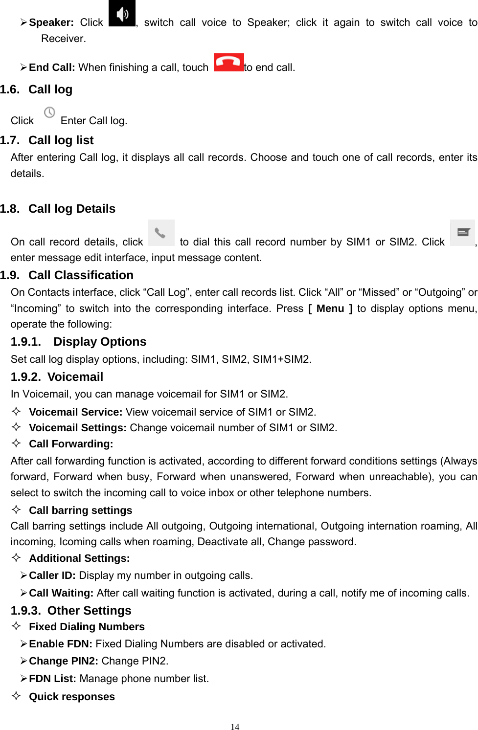   14 Speaker:  Click  , switch call voice to Speaker; click it again to switch call voice to Receiver.   End Call: When finishing a call, touch to end call. 1.6. Call log Click  Enter Call log. 1.7. Call log list After entering Call log, it displays all call records. Choose and touch one of call records, enter its details.   1.8.  Call log Details     On call record details, click   to dial this call record number by SIM1 or SIM2. Click  , enter message edit interface, input message content.     1.9. Call Classification On Contacts interface, click “Call Log”, enter call records list. Click “All” or “Missed” or “Outgoing” or “Incoming” to switch into the corresponding interface. Press [ Menu ] to display options menu, operate the following: 1.9.1.  Display Options Set call log display options, including: SIM1, SIM2, SIM1+SIM2. 1.9.2. Voicemail In Voicemail, you can manage voicemail for SIM1 or SIM2.  Voicemail Service: View voicemail service of SIM1 or SIM2.  Voicemail Settings: Change voicemail number of SIM1 or SIM2.  Call Forwarding: After call forwarding function is activated, according to different forward conditions settings (Always forward, Forward when busy, Forward when unanswered, Forward when unreachable), you can select to switch the incoming call to voice inbox or other telephone numbers.      Call barring settings Call barring settings include All outgoing, Outgoing international, Outgoing internation roaming, All incoming, Icoming calls when roaming, Deactivate all, Change password.  Additional Settings:  Caller ID: Display my number in outgoing calls.  Call Waiting: After call waiting function is activated, during a call, notify me of incoming calls. 1.9.3. Other Settings  Fixed Dialing Numbers  Enable FDN: Fixed Dialing Numbers are disabled or activated.  Change PIN2: Change PIN2.  FDN List: Manage phone number list.  Quick responses 