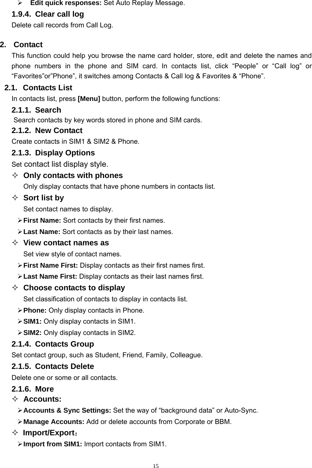   15   Edit quick responses: Set Auto Replay Message. 1.9.4.  Clear call log Delete call records from Call Log.   2. Contact This function could help you browse the name card holder, store, edit and delete the names and phone numbers in the phone and SIM card. In contacts list, click “People” or “Call log” or “Favorites”or”Phone”, it switches among Contacts &amp; Call log &amp; Favorites &amp; “Phone”. 2.1. Contacts List In contacts list, press [Menu] button, perform the following functions: 2.1.1. Search Search contacts by key words stored in phone and SIM cards. 2.1.2. New Contact Create contacts in SIM1 &amp; SIM2 &amp; Phone. 2.1.3. Display Options Set contact list display style.  Only contacts with phones Only display contacts that have phone numbers in contacts list.  Sort list by Set contact names to display.  First Name: Sort contacts by their first names.   Last Name: Sort contacts as by their last names.  View contact names as Set view style of contact names.  First Name First: Display contacts as their first names first.  Last Name First: Display contacts as their last names first.  Choose contacts to display Set classification of contacts to display in contacts list.  Phone: Only display contacts in Phone.  SIM1: Only display contacts in SIM1.  SIM2: Only display contacts in SIM2. 2.1.4. Contacts Group Set contact group, such as Student, Friend, Family, Colleague. 2.1.5. Contacts Delete Delete one or some or all contacts. 2.1.6. More  Accounts:  Accounts &amp; Sync Settings: Set the way of “background data” or Auto-Sync.   Manage Accounts: Add or delete accounts from Corporate or BBM.  Import/Export：  Import from SIM1: Import contacts from SIM1. 