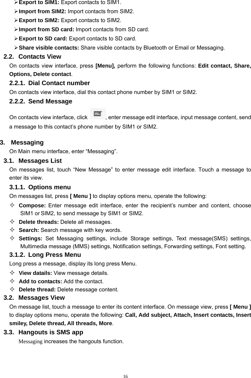   16 Export to SIM1: Export contacts to SIM1.  Import from SIM2: Import contacts from SIM2.  Export to SIM2: Export contacts to SIM2.  Import from SD card: Import contacts from SD card.  Export to SD card: Export contacts to SD card.  Share visible contacts: Share visible contacts by Bluetooth or Email or Messaging. 2.2. Contacts View  On contacts view interface, press [Menu], perform the following functions: Edit contact, Share, Options, Delete contact. 2.2.1.  Dial Contact number On contacts view interface, dial this contact phone number by SIM1 or SIM2. 2.2.2. Send Message On contacts view interface, click  , enter message edit interface, input message content, send a message to this contact’s phone number by SIM1 or SIM2.   3. Messaging On Main menu interface, enter “Messaging”. 3.1. Messages List On messages list, touch “New Message” to enter message edit interface. Touch a message to enter its view. 3.1.1. Options menu On messages list, press [ Menu ] to display options menu, operate the following:  Compose: Enter message edit interface, enter the recipient’s number and content, choose SIM1 or SIM2, to send message by SIM1 or SIM2.  Delete threads: Delete all messages.  Search: Search message with key words.  Settings: Set Messaging settings, include Storage settings, Text message(SMS) settings, Multimedia message (MMS) settings, Notification settings, Forwarding settings, Font setting.   3.1.2.  Long Press Menu Long press a message, display its long press Menu.  View datails: View message details.  Add to contacts: Add the contact.  Delete thread: Delete message content. 3.2. Messages View On message list, touch a message to enter its content interface. On message view, press [ Menu ] to display options menu, operate the following: Call, Add subject, Attach, Insert contacts, Insert smiley, Delete thread, All threads, More. 3.3.  Hangouts is SMS app   Messaging increases the hangouts function. 