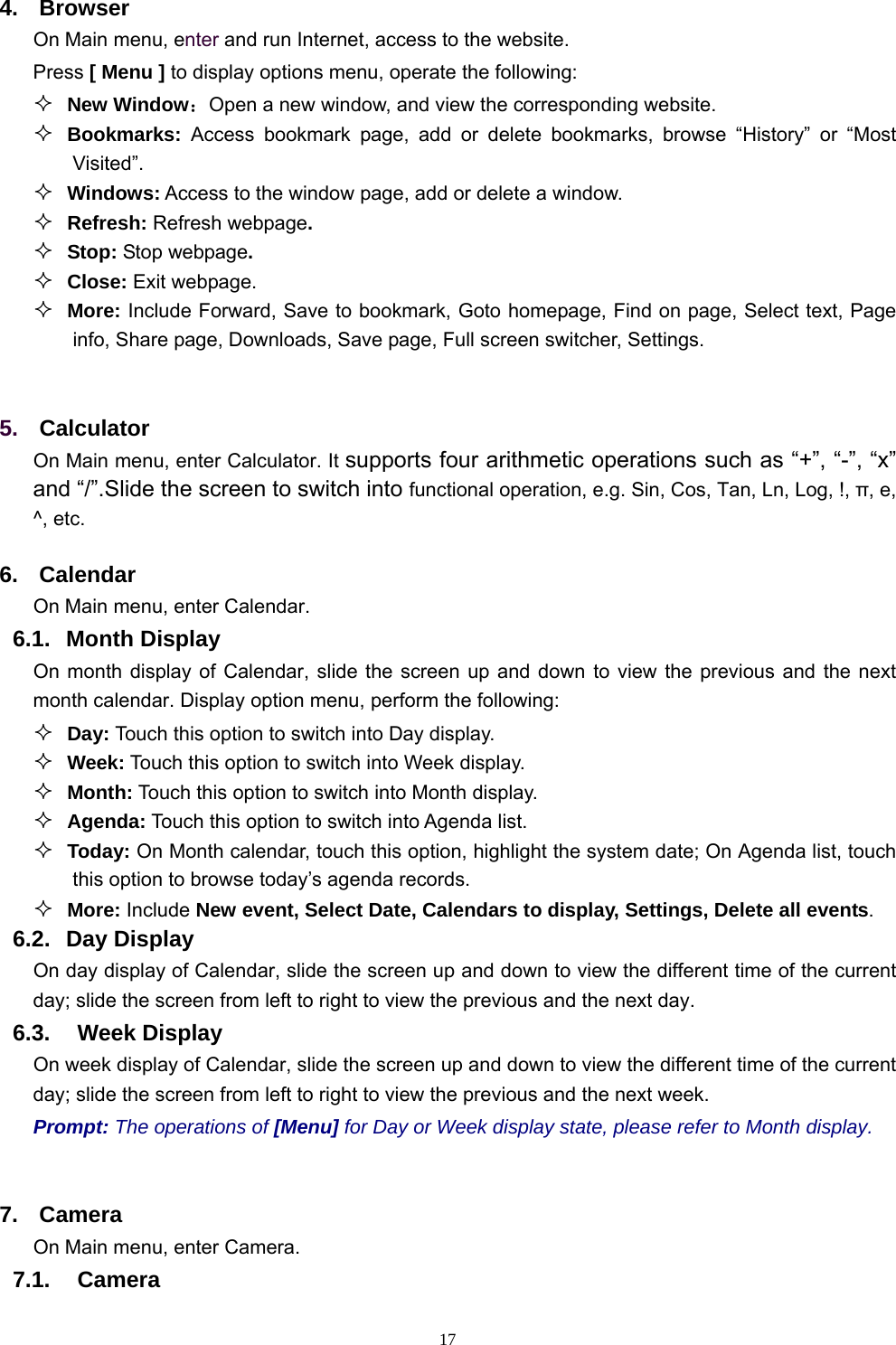   174. Browser On Main menu, enter and run Internet, access to the website. Press [ Menu ] to display options menu, operate the following:  New Window：Open a new window, and view the corresponding website.  Bookmarks:  Access bookmark page, add or delete bookmarks, browse “History” or “Most Visited”.    Windows: Access to the window page, add or delete a window.  Refresh: Refresh webpage.  Stop: Stop webpage.  Close: Exit webpage.  More: Include Forward, Save to bookmark, Goto homepage, Find on page, Select text, Page info, Share page, Downloads, Save page, Full screen switcher, Settings.  5.  Calculator  On Main menu, enter Calculator. It supports four arithmetic operations such as “+”, “-”, “x” and “/”.Slide the screen to switch into functional operation, e.g. Sin, Cos, Tan, Ln, Log, !, π, e,   ^, etc. 6. Calendar On Main menu, enter Calendar.  6.1. Month Display On month display of Calendar, slide the screen up and down to view the previous and the next month calendar. Display option menu, perform the following:  Day: Touch this option to switch into Day display.  Week: Touch this option to switch into Week display.  Month: Touch this option to switch into Month display.  Agenda: Touch this option to switch into Agenda list.  Today: On Month calendar, touch this option, highlight the system date; On Agenda list, touch this option to browse today’s agenda records.  More: Include New event, Select Date, Calendars to display, Settings, Delete all events. 6.2. Day Display On day display of Calendar, slide the screen up and down to view the different time of the current day; slide the screen from left to right to view the previous and the next day.     6.3.  Week Display On week display of Calendar, slide the screen up and down to view the different time of the current day; slide the screen from left to right to view the previous and the next week.     Prompt: The operations of [Menu] for Day or Week display state, please refer to Month display.  7. Camera On Main menu, enter Camera. 7.1.  Camera 