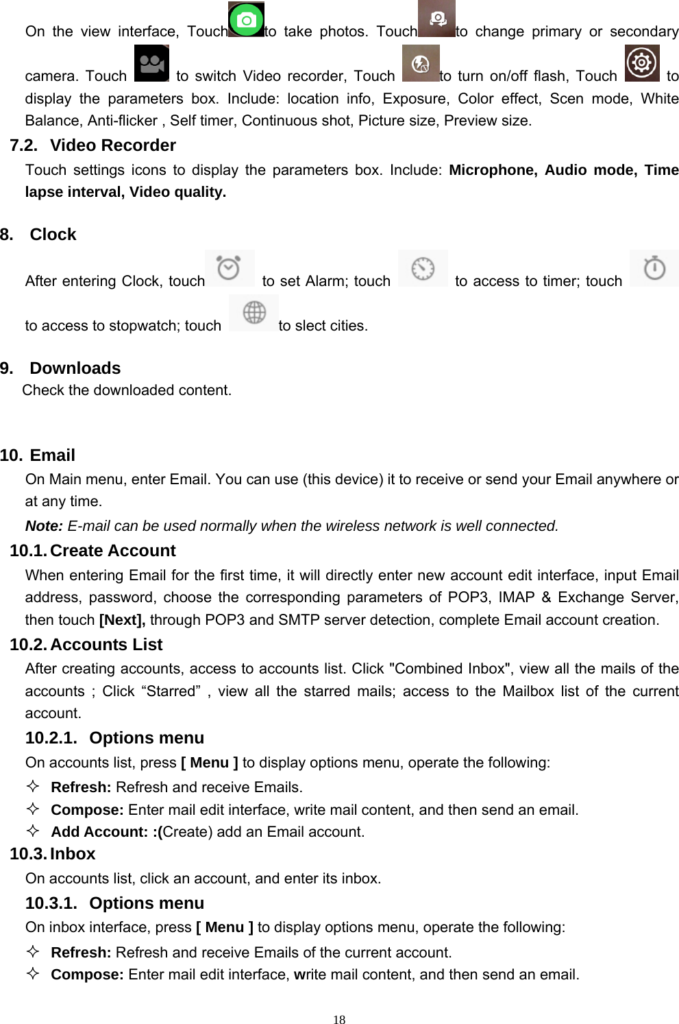   18On the view interface, Touch to take photos. Touch to change primary or secondary camera. Touch   to switch Video recorder, Touch  to turn on/off flash, Touch   to display the parameters box. Include: location info, Exposure, Color effect, Scen mode, White Balance, Anti-flicker , Self timer, Continuous shot, Picture size, Preview size.   7.2. Video Recorder Touch settings icons to display the parameters box. Include: Microphone, Audio mode, Time lapse interval, Video quality. 8. Clock After entering Clock, touch   to set Alarm; touch    to access to timer; touch   to access to stopwatch; touch  to slect cities.   9. Downloads Check the downloaded content.  10. Email  On Main menu, enter Email. You can use (this device) it to receive or send your Email anywhere or at any time.   Note: E-mail can be used normally when the wireless network is well connected.     10.1. Create Account When entering Email for the first time, it will directly enter new account edit interface, input Email address, password, choose the corresponding parameters of POP3, IMAP &amp; Exchange Server, then touch [Next], through POP3 and SMTP server detection, complete Email account creation.   10.2. Accounts  List After creating accounts, access to accounts list. Click &quot;Combined Inbox&quot;, view all the mails of the accounts ; Click “Starred” , view all the starred mails; access to the Mailbox list of the current account. 10.2.1. Options menu On accounts list, press [ Menu ] to display options menu, operate the following:  Refresh: Refresh and receive Emails.  Compose: Enter mail edit interface, write mail content, and then send an email.  Add Account: :(Create) add an Email account. 10.3. Inbox On accounts list, click an account, and enter its inbox. 10.3.1. Options menu On inbox interface, press [ Menu ] to display options menu, operate the following:  Refresh: Refresh and receive Emails of the current account.  Compose: Enter mail edit interface, write mail content, and then send an email. 