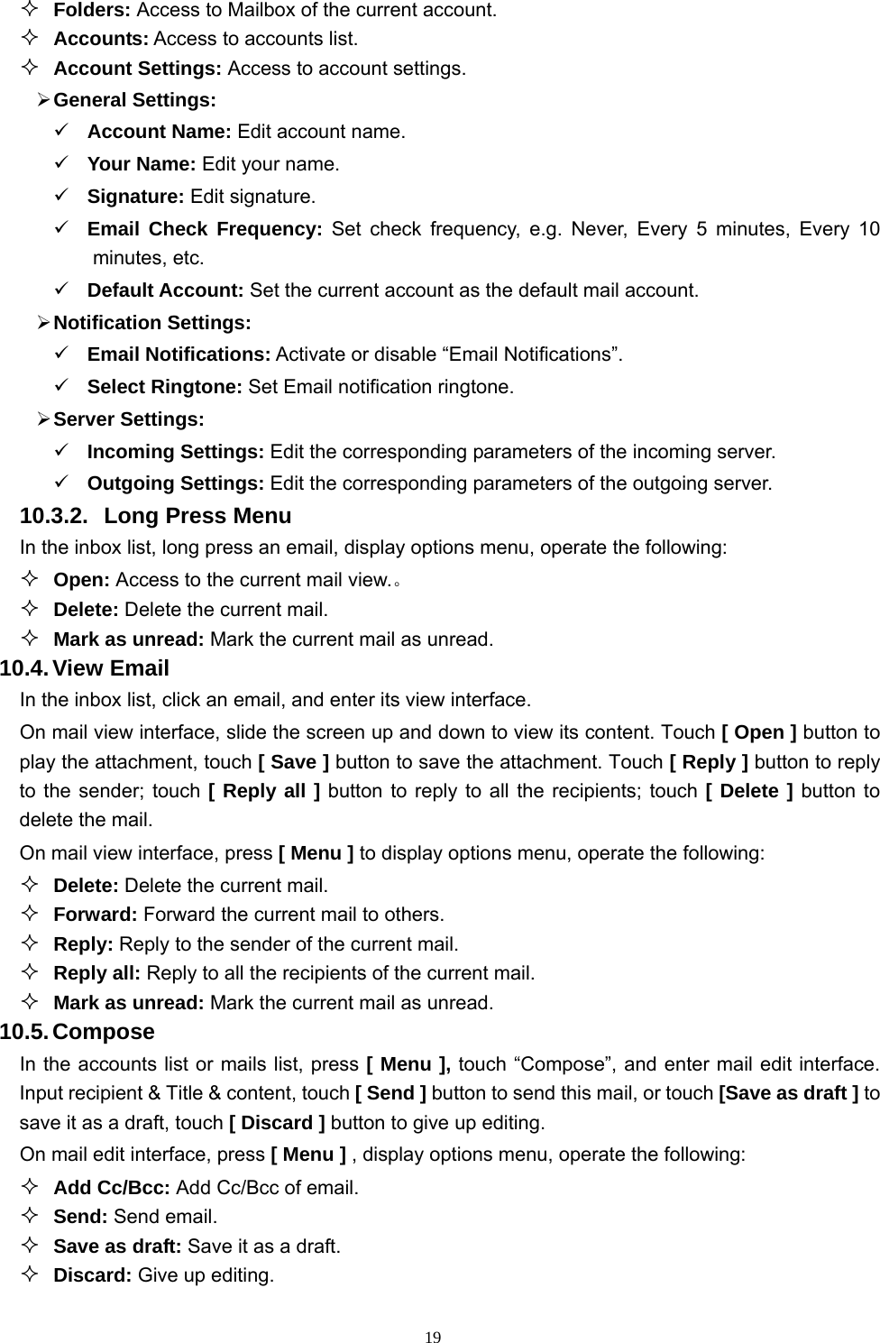   19 Folders: Access to Mailbox of the current account.  Accounts: Access to accounts list.  Account Settings: Access to account settings.  General Settings:  Account Name: Edit account name.  Your Name: Edit your name.  Signature: Edit signature.  Email Check Frequency: Set check frequency, e.g. Never, Every 5 minutes, Every 10 minutes, etc.  Default Account: Set the current account as the default mail account.  Notification Settings:  Email Notifications: Activate or disable “Email Notifications”.    Select Ringtone: Set Email notification ringtone.  Server Settings:  Incoming Settings: Edit the corresponding parameters of the incoming server.  Outgoing Settings: Edit the corresponding parameters of the outgoing server. 10.3.2.  Long Press Menu In the inbox list, long press an email, display options menu, operate the following:  Open: Access to the current mail view.。  Delete: Delete the current mail.  Mark as unread: Mark the current mail as unread. 10.4. View  Email In the inbox list, click an email, and enter its view interface. On mail view interface, slide the screen up and down to view its content. Touch [ Open ] button to play the attachment, touch [ Save ] button to save the attachment. Touch [ Reply ] button to reply to the sender; touch [ Reply all ] button to reply to all the recipients; touch [ Delete ] button to delete the mail. On mail view interface, press [ Menu ] to display options menu, operate the following:  Delete: Delete the current mail.  Forward: Forward the current mail to others.  Reply: Reply to the sender of the current mail.  Reply all: Reply to all the recipients of the current mail.    Mark as unread: Mark the current mail as unread. 10.5. Compose In the accounts list or mails list, press [ Menu ], touch “Compose”, and enter mail edit interface. Input recipient &amp; Title &amp; content, touch [ Send ] button to send this mail, or touch [Save as draft ] to save it as a draft, touch [ Discard ] button to give up editing. On mail edit interface, press [ Menu ] , display options menu, operate the following:  Add Cc/Bcc: Add Cc/Bcc of email.    Send: Send email.  Save as draft: Save it as a draft.  Discard: Give up editing. 