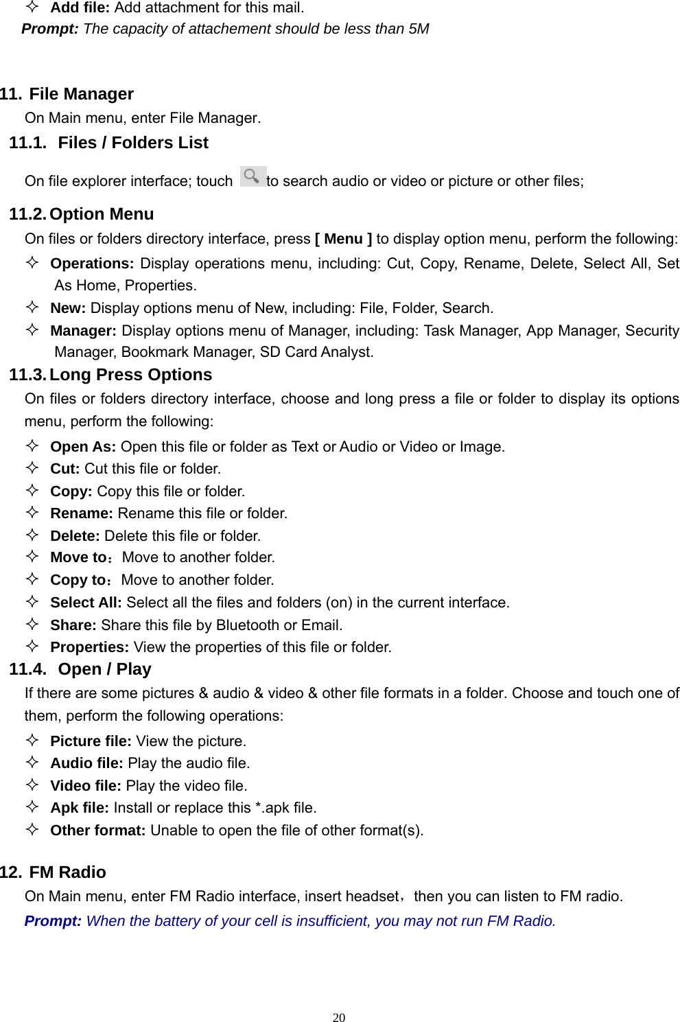   20 Add file: Add attachment for this mail. Prompt: The capacity of attachement should be less than 5M  11. File Manager On Main menu, enter File Manager. 11.1.  Files / Folders List On file explorer interface; touch  to search audio or video or picture or other files;   11.2. Option  Menu On files or folders directory interface, press [ Menu ] to display option menu, perform the following:  Operations: Display operations menu, including: Cut, Copy, Rename, Delete, Select All, Set As Home, Properties.  New: Display options menu of New, including: File, Folder, Search.  Manager: Display options menu of Manager, including: Task Manager, App Manager, Security Manager, Bookmark Manager, SD Card Analyst. 11.3. Long Press Options On files or folders directory interface, choose and long press a file or folder to display its options menu, perform the following:  Open As: Open this file or folder as Text or Audio or Video or Image.  Cut: Cut this file or folder.  Copy: Copy this file or folder.  Rename: Rename this file or folder.  Delete: Delete this file or folder.  Move to：Move to another folder.  Copy to：Move to another folder.  Select All: Select all the files and folders (on) in the current interface.  Share: Share this file by Bluetooth or Email.  Properties: View the properties of this file or folder. 11.4.   Open / Play   If there are some pictures &amp; audio &amp; video &amp; other file formats in a folder. Choose and touch one of them, perform the following operations:  Picture file: View the picture.  Audio file: Play the audio file.  Video file: Play the video file.  Apk file: Install or replace this *.apk file.  Other format: Unable to open the file of other format(s). 12. FM Radio On Main menu, enter FM Radio interface, insert headset，then you can listen to FM radio. Prompt: When the battery of your cell is insufficient, you may not run FM Radio. 