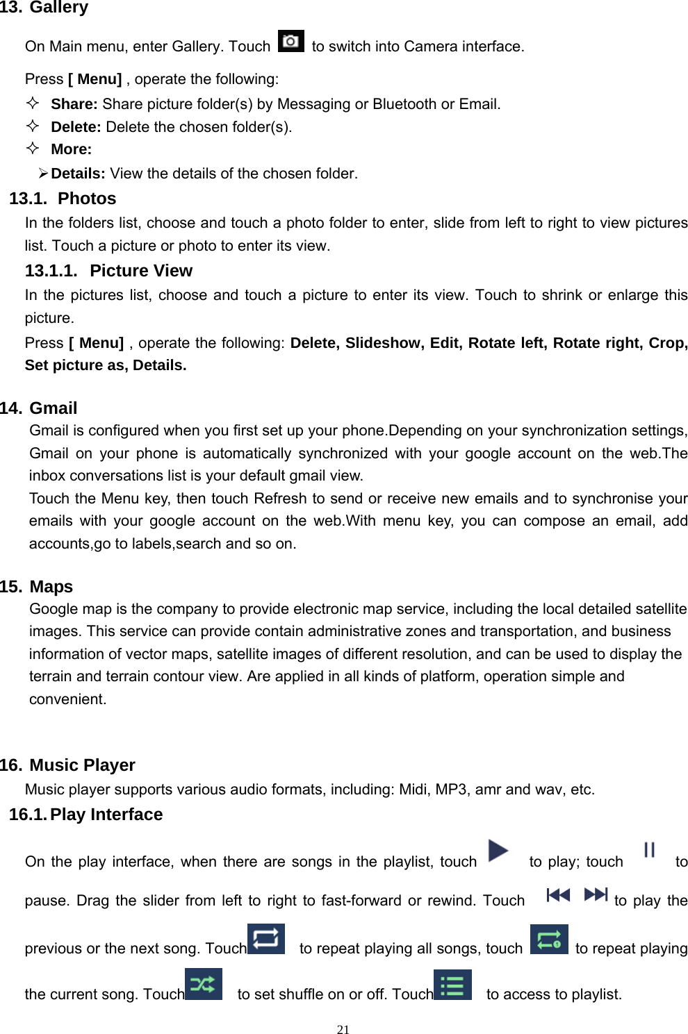   2113. Gallery On Main menu, enter Gallery. Touch    to switch into Camera interface. Press [ Menu] , operate the following:  Share: Share picture folder(s) by Messaging or Bluetooth or Email.  Delete: Delete the chosen folder(s).  More:   Details: View the details of the chosen folder. 13.1.  Photos In the folders list, choose and touch a photo folder to enter, slide from left to right to view pictures list. Touch a picture or photo to enter its view. 13.1.1. Picture View In the pictures list, choose and touch a picture to enter its view. Touch to shrink or enlarge this picture. Press [ Menu] , operate the following: Delete, Slideshow, Edit, Rotate left, Rotate right, Crop, Set picture as, Details. 14. Gmail  Gmail is configured when you first set up your phone.Depending on your synchronization settings, Gmail on your phone is automatically synchronized with your google account on the web.The inbox conversations list is your default gmail view. Touch the Menu key, then touch Refresh to send or receive new emails and to synchronise your emails with your google account on the web.With menu key, you can compose an email, add accounts,go to labels,search and so on. 15. Maps     Google map is the company to provide electronic map service, including the local detailed satellite images. This service can provide contain administrative zones and transportation, and business information of vector maps, satellite images of different resolution, and can be used to display the terrain and terrain contour view. Are applied in all kinds of platform, operation simple and convenient.  16. Music Player Music player supports various audio formats, including: Midi, MP3, amr and wav, etc. 16.1. Play  Interface   On the play interface, when there are songs in the playlist, touch   to play; touch   to pause. Drag the slider from left to right to fast-forward or rewind. Touch  to play the previous or the next song. Touch   to repeat playing all songs, touch    to repeat playing the current song. Touch     to set shuffle on or off. Touch   to access to playlist.  