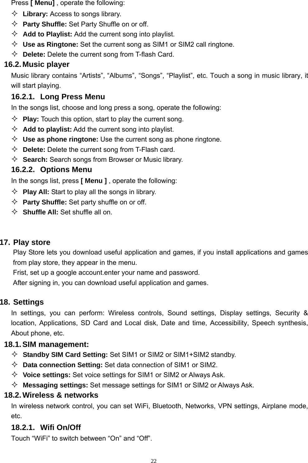   22Press [ Menu] , operate the following:  Library: Access to songs library.  Party Shuffle: Set Party Shuffle on or off.  Add to Playlist: Add the current song into playlist.  Use as Ringtone: Set the current song as SIM1 or SIM2 call ringtone.  Delete: Delete the current song from T-flash Card. 16.2. Music  player Music library contains “Artists”, “Albums”, “Songs”, “Playlist”, etc. Touch a song in music library, it will start playing. 16.2.1.  Long Press Menu In the songs list, choose and long press a song, operate the following:  Play: Touch this option, start to play the current song.  Add to playlist: Add the current song into playlist.  Use as phone ringtone: Use the current song as phone ringtone.  Delete: Delete the current song from T-Flash card.  Search: Search songs from Browser or Music library. 16.2.2. Options Menu  In the songs list, press [ Menu ] , operate the following:  Play All: Start to play all the songs in library.  Party Shuffle: Set party shuffle on or off.  Shuffle All: Set shuffle all on.  17. Play store   Play Store lets you download useful application and games, if you install applications and games from play store, they appear in the menu. Frist, set up a google account.enter your name and password. After signing in, you can download useful application and games. 18. Settings In settings, you can perform: Wireless controls, Sound settings, Display settings, Security &amp; location, Applications, SD Card and Local disk, Date and time, Accessibility, Speech synthesis, About phone, etc. 18.1. SIM  management:  Standby SIM Card Setting: Set SIM1 or SIM2 or SIM1+SIM2 standby.  Data connection Setting: Set data connection of SIM1 or SIM2.  Voice settings: Set voice settings for SIM1 or SIM2 or Always Ask.  Messaging settings: Set message settings for SIM1 or SIM2 or Always Ask. 18.2. Wireless &amp; networks In wireless network control, you can set WiFi, Bluetooth, Networks, VPN settings, Airplane mode, etc.    18.2.1. Wifi On/Off Touch “WiFi” to switch between “On” and “Off”. 