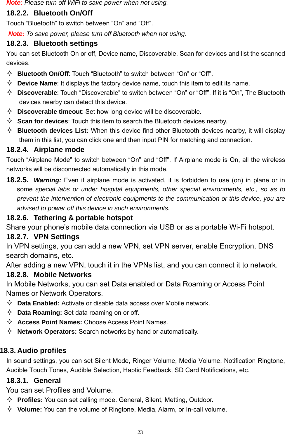   23Note: Please turn off WiFi to save power when not using. 18.2.2. Bluetooth On/Off Touch “Bluetooth” to switch between “On” and “Off”. Note: To save power, please turn off Bluetooth when not using. 18.2.3. Bluetooth settings You can set Bluetooth On or off, Device name, Discoverable, Scan for devices and list the scanned devices.  Bluetooth On/Off: Touch “Bluetooth” to switch between “On” or “Off”.  Device Name: It displays the factory device name, touch this item to edit its name.  Discoverable: Touch “Discoverable” to switch between “On” or “Off”. If it is “On”, The Bluetooth devices nearby can detect this device.  Discoverable timeout: Set how long device will be discoverable.  Scan for devices: Touch this item to search the Bluetooth devices nearby.  Bluetooth devices List: When this device find other Bluetooth devices nearby, it will display them in this list, you can click one and then input PIN for matching and connection. 18.2.4. Airplane mode Touch “Airplane Mode” to switch between “On” and “Off”. If Airplane mode is On, all the wireless networks will be disconnected automatically in this mode. 18.2.5.  Warning: Even if airplane mode is activated, it is forbidden to use (on) in plane or in some special labs or under hospital equipments, other special environments, etc., so as to prevent the intervention of electronic equipments to the communication or this device, you are advised to power off this device in such environments.   18.2.6.  Tethering &amp; portable hotspot Share your phone’s mobile data connection via USB or as a portable Wi-Fi hotspot.   18.2.7. VPN Settings In VPN settings, you can add a new VPN, set VPN server, enable Encryption, DNS search domains, etc.   After adding a new VPN, touch it in the VPNs list, and you can connect it to network.   18.2.8. Mobile Networks In Mobile Networks, you can set Data enabled or Data Roaming or Access Point Names or Network Operators.  Data Enabled: Activate or disable data access over Mobile network.  Data Roaming: Set data roaming on or off.  Access Point Names: Choose Access Point Names.  Network Operators: Search networks by hand or automatically.  18.3. Audio profiles In sound settings, you can set Silent Mode, Ringer Volume, Media Volume, Notification Ringtone, Audible Touch Tones, Audible Selection, Haptic Feedback, SD Card Notifications, etc. 18.3.1. General You can set Profiles and Volume.  Profiles: You can set calling mode. General, Silent, Metting, Outdoor.  Volume: You can the volume of Ringtone, Media, Alarm, or In-call volume. 