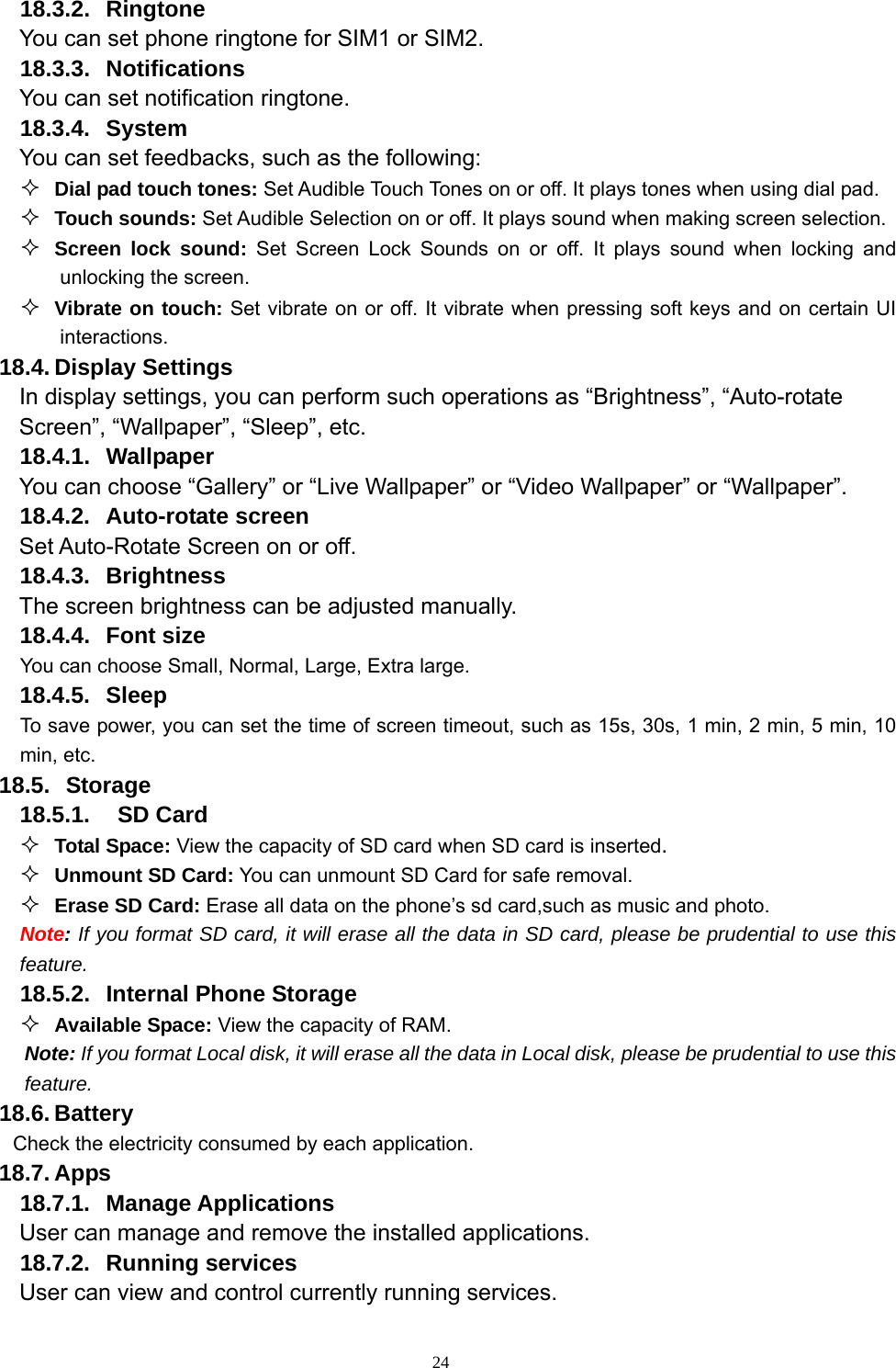   2418.3.2. Ringtone You can set phone ringtone for SIM1 or SIM2. 18.3.3. Notifications You can set notification ringtone. 18.3.4. System You can set feedbacks, such as the following:  Dial pad touch tones: Set Audible Touch Tones on or off. It plays tones when using dial pad.  Touch sounds: Set Audible Selection on or off. It plays sound when making screen selection.  Screen lock sound: Set Screen Lock Sounds on or off. It plays sound when locking and unlocking the screen.  Vibrate on touch: Set vibrate on or off. It vibrate when pressing soft keys and on certain UI interactions. 18.4. Display Settings In display settings, you can perform such operations as “Brightness”, “Auto-rotate Screen”, “Wallpaper”, “Sleep”, etc. 18.4.1. Wallpaper You can choose “Gallery” or “Live Wallpaper” or “Video Wallpaper” or “Wallpaper”.   18.4.2. Auto-rotate screen Set Auto-Rotate Screen on or off. 18.4.3. Brightness The screen brightness can be adjusted manually. 18.4.4. Font size You can choose Small, Normal, Large, Extra large. 18.4.5. Sleep To save power, you can set the time of screen timeout, such as 15s, 30s, 1 min, 2 min, 5 min, 10 min, etc. 18.5.   Storage 18.5.1.  SD Card  Total Space: View the capacity of SD card when SD card is inserted.  Unmount SD Card: You can unmount SD Card for safe removal.  Erase SD Card: Erase all data on the phone’s sd card,such as music and photo. Note: If you format SD card, it will erase all the data in SD card, please be prudential to use this feature. 18.5.2.  Internal Phone Storage  Available Space: View the capacity of RAM. Note: If you format Local disk, it will erase all the data in Local disk, please be prudential to use this feature. 18.6. Battery Check the electricity consumed by each application. 18.7. Apps 18.7.1. Manage Applications  User can manage and remove the installed applications. 18.7.2. Running services User can view and control currently running services. 