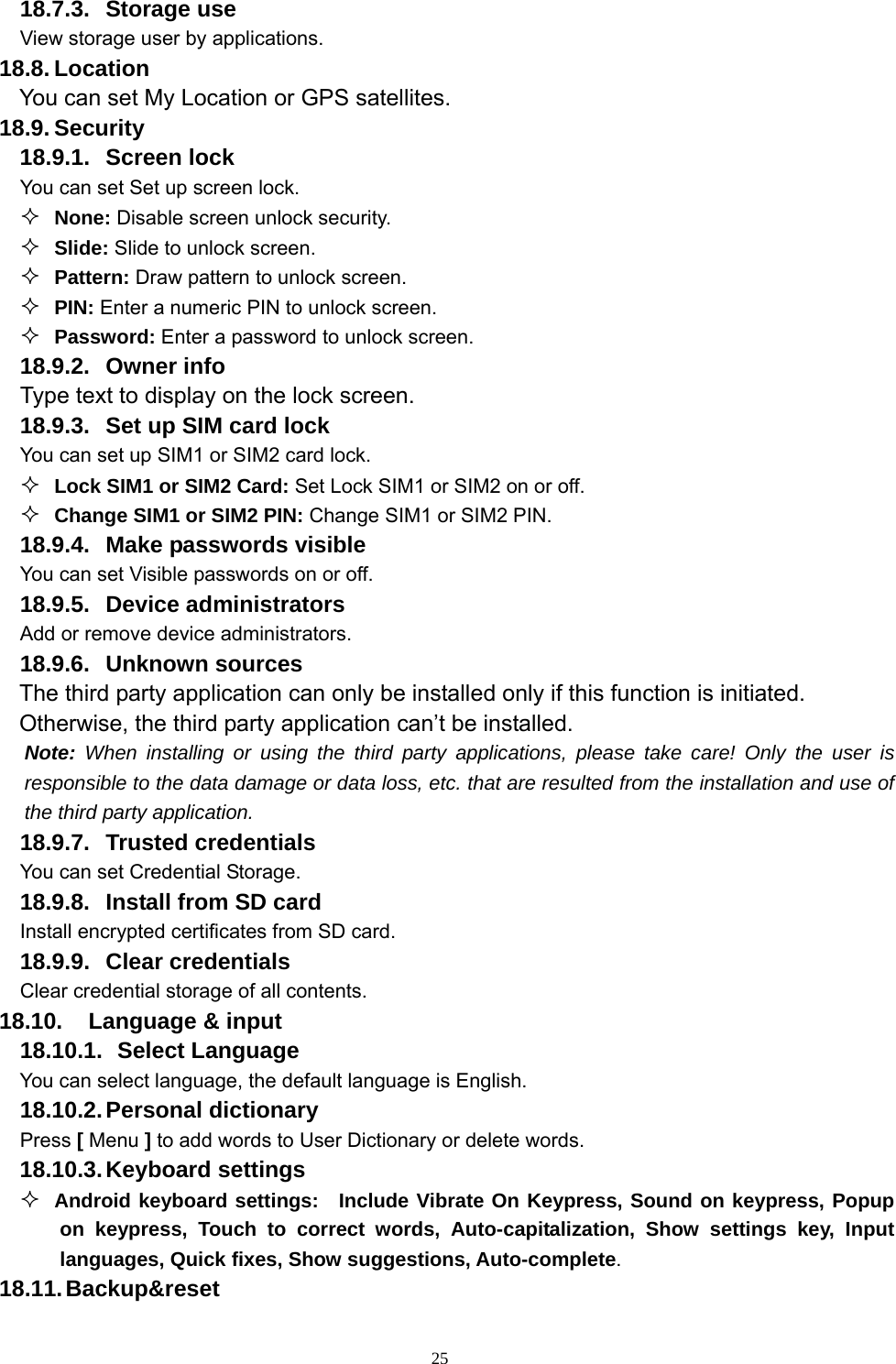   2518.7.3. Storage use View storage user by applications. 18.8. Location You can set My Location or GPS satellites. 18.9. Security 18.9.1. Screen lock You can set Set up screen lock.  None: Disable screen unlock security.  Slide: Slide to unlock screen.  Pattern: Draw pattern to unlock screen.  PIN: Enter a numeric PIN to unlock screen.  Password: Enter a password to unlock screen. 18.9.2. Owner info Type text to display on the lock screen. 18.9.3.  Set up SIM card lock You can set up SIM1 or SIM2 card lock.  Lock SIM1 or SIM2 Card: Set Lock SIM1 or SIM2 on or off.  Change SIM1 or SIM2 PIN: Change SIM1 or SIM2 PIN. 18.9.4.  Make passwords visible You can set Visible passwords on or off. 18.9.5. Device administrators Add or remove device administrators. 18.9.6. Unknown sources  The third party application can only be installed only if this function is initiated. Otherwise, the third party application can’t be installed. Note: When installing or using the third party applications, please take care! Only the user is responsible to the data damage or data loss, etc. that are resulted from the installation and use of the third party application.   18.9.7. Trusted credentials You can set Credential Storage. 18.9.8.  Install from SD card Install encrypted certificates from SD card. 18.9.9. Clear credentials Clear credential storage of all contents. 18.10. Language &amp; input 18.10.1.   Select Language You can select language, the default language is English. 18.10.2. Personal  dictionary Press [ Menu ] to add words to User Dictionary or delete words. 18.10.3. Keyboard  settings  Android keyboard settings:  Include Vibrate On Keypress, Sound on keypress, Popup on keypress, Touch to correct words, Auto-capitalization, Show settings key, Input languages, Quick fixes, Show suggestions, Auto-complete.   18.11. Backup&amp;reset 