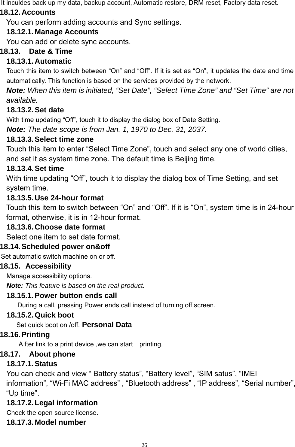  26It inculdes back up my data, backup account, Automatic restore, DRM reset, Factory data reset. 18.12. Accounts You can perform adding accounts and Sync settings.    18.12.1. Manage Accounts You can add or delete sync accounts. 18.13.  Date &amp; Time 18.13.1. Automatic   Touch this item to switch between “On” and “Off”. If it is set as “On”, it updates the date and time automatically. This function is based on the services provided by the network. Note: When this item is initiated, “Set Date”, “Select Time Zone” and “Set Time” are not available. 18.13.2. Set  date With time updating “Off”, touch it to display the dialog box of Date Setting.   Note: The date scope is from Jan. 1, 1970 to Dec. 31, 2037.   18.13.3. Select time zone Touch this item to enter “Select Time Zone”, touch and select any one of world cities, and set it as system time zone. The default time is Beijing time.   18.13.4. Set  time With time updating “Off”, touch it to display the dialog box of Time Setting, and set system time.   18.13.5. Use 24-hour format   Touch this item to switch between “On” and “Off”. If it is “On”, system time is in 24-hour format, otherwise, it is in 12-hour format.     18.13.6. Choose date format Select one item to set date format.   18.14. Scheduled power on&amp;off Set automatic switch machine on or off. 18.15.   Accessibility Manage accessibility options.     Note: This feature is based on the real product. 18.15.1. Power button ends call During a call, pressing Power ends call instead of turning off screen. 18.15.2. Quick  boot Set quick boot on /off. Personal Data 18.16. Printing A fter link to a print device ,we can start    printing. 18.17. About phone 18.17.1. Status You can check and view “ Battery status”, “Battery level”, “SIM satus”, “IMEI information”, “Wi-Fi MAC address” , “Bluetooth address” , “IP address”, “Serial number”, “Up time”. 18.17.2. Legal  information Check the open source license. 18.17.3. Model  number 