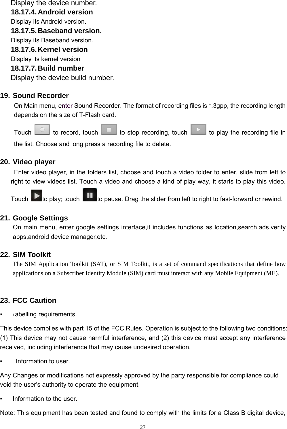   27Display the device number. 18.17.4. Android  version Display its Android version. 18.17.5. Baseband  version. Display its Baseband version. 18.17.6. Kernel  version Display its kernel version 18.17.7. Build  number Display the device build number. 19. Sound Recorder On Main menu, enter Sound Recorder. The format of recording files is *.3gpp, the recording length depends on the size of T-Flash card. Touch    to record, touch    to stop recording, touch    to play the recording file in the list. Choose and long press a recording file to delete.   20. Video player  Enter video player, in the folders list, choose and touch a video folder to enter, slide from left to right to view videos list. Touch a video and choose a kind of play way, it starts to play this video. Touch  to play; touch  to pause. Drag the slider from left to right to fast-forward or rewind.   21. Google Settings On main menu, enter google settings interface,it includes functions as location,search,ads,verify apps,android device manager,etc. 22. SIM Toolkit The SIM Application Toolkit (SAT), or SIM Toolkit, is a set of command specifications that define how applications on a Subscriber Identity Module (SIM) card must interact with any Mobile Equipment (ME).  23. FCC Caution  ▪ Labelling requirements.   This device complies with part 15 of the FCC Rules. Operation is subject to the following two conditions: (1) This device may not cause harmful interference, and (2) this device must accept any interference received, including interference that may cause undesired operation.   ▪    Information to user.   Any Changes or modifications not expressly approved by the party responsible for compliance could void the user&apos;s authority to operate the equipment.   ▪  Information to the user.   Note: This equipment has been tested and found to comply with the limits for a Class B digital device, 