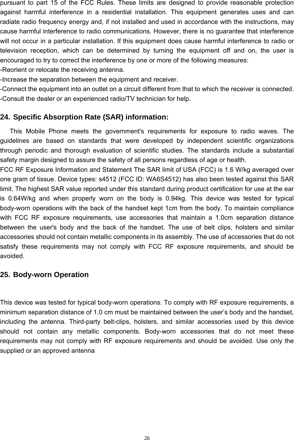   28pursuant to part 15 of the FCC Rules. These limits are designed to provide reasonable protection against harmful interference in a residential installation. This equipment generates uses and can radiate radio frequency energy and, if not installed and used in accordance with the instructions, may cause harmful interference to radio communications. However, there is no guarantee that interference will not occur in a particular installation. If this equipment does cause harmful interference to radio or television reception, which can be determined by turning the equipment off and on, the user is encouraged to try to correct the interference by one or more of the following measures:   -Reorient or relocate the receiving antenna.   -Increase the separation between the equipment and receiver.   -Connect the equipment into an outlet on a circuit different from that to which the receiver is connected.   -Consult the dealer or an experienced radio/TV technician for help.   24. Specific Absorption Rate (SAR) information:   This Mobile Phone meets the government&apos;s requirements for exposure to radio waves. The guidelines are based on standards that were developed by independent scientific organizations through periodic and thorough evaluation of scientific studies. The standards include a substantial safety margin designed to assure the safety of all persons regardless of age or health.   FCC RF Exposure Information and Statement The SAR limit of USA (FCC) is 1.6 W/kg averaged over one gram of tissue. Device types: s4512 (FCC ID: WA6S4512) has also been tested against this SAR limit. The highest SAR value reported under this standard during product certification for use at the ear is 0.64W/kg and when properly worn on the body is 0.94kg. This device was tested for typical body-worn operations with the back of the handset kept 1cm from the body. To maintain compliance with FCC RF exposure requirements, use accessories that maintain a 1.0cm separation distance between the user&apos;s body and the back of the handset. The use of belt clips, holsters and similar accessories should not contain metallic components in its assembly. The use of accessories that do not satisfy these requirements may not comply with FCC RF exposure requirements, and should be avoided.  25. Body-worn Operation   This device was tested for typical body-worn operations. To comply with RF exposure requirements, a minimum separation distance of 1.0 cm must be maintained between the user’s body and the handset, including the antenna. Third-party belt-clips, holsters, and similar accessories used by this device should not contain any metallic components. Body-worn accessories that do not meet these requirements may not comply with RF exposure requirements and should be avoided. Use only the supplied or an approved antenna 