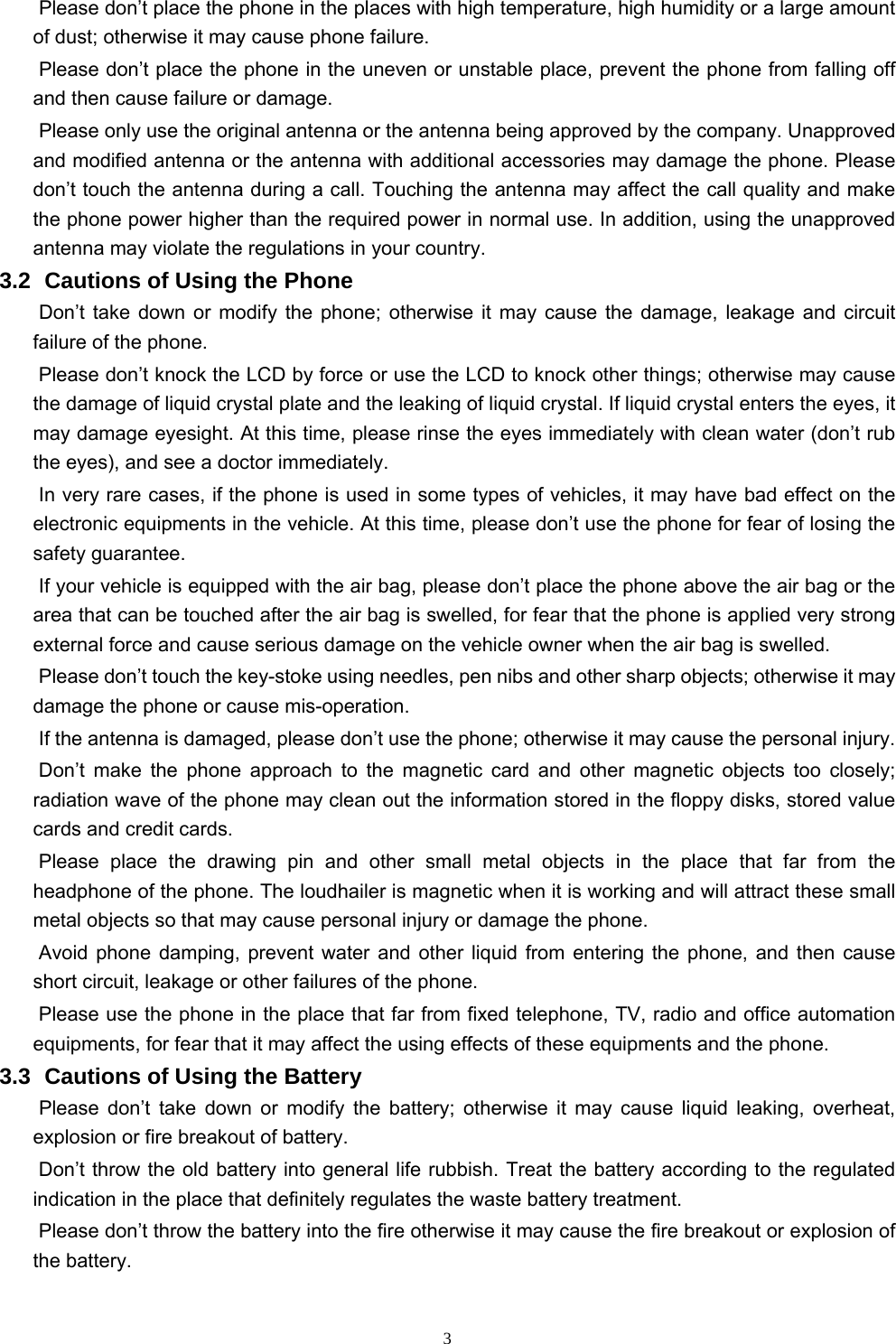   3Please don’t place the phone in the places with high temperature, high humidity or a large amount of dust; otherwise it may cause phone failure.   Please don’t place the phone in the uneven or unstable place, prevent the phone from falling off and then cause failure or damage.   Please only use the original antenna or the antenna being approved by the company. Unapproved and modified antenna or the antenna with additional accessories may damage the phone. Please don’t touch the antenna during a call. Touching the antenna may affect the call quality and make the phone power higher than the required power in normal use. In addition, using the unapproved antenna may violate the regulations in your country.     3.2   Cautions  of Using the Phone Don’t take down or modify the phone; otherwise it may cause the damage, leakage and circuit failure of the phone.   Please don’t knock the LCD by force or use the LCD to knock other things; otherwise may cause the damage of liquid crystal plate and the leaking of liquid crystal. If liquid crystal enters the eyes, it may damage eyesight. At this time, please rinse the eyes immediately with clean water (don’t rub the eyes), and see a doctor immediately.     In very rare cases, if the phone is used in some types of vehicles, it may have bad effect on the electronic equipments in the vehicle. At this time, please don’t use the phone for fear of losing the safety guarantee.   If your vehicle is equipped with the air bag, please don’t place the phone above the air bag or the area that can be touched after the air bag is swelled, for fear that the phone is applied very strong external force and cause serious damage on the vehicle owner when the air bag is swelled.       Please don’t touch the key-stoke using needles, pen nibs and other sharp objects; otherwise it may damage the phone or cause mis-operation.       If the antenna is damaged, please don’t use the phone; otherwise it may cause the personal injury.   Don’t make the phone approach to the magnetic card and other magnetic objects too closely; radiation wave of the phone may clean out the information stored in the floppy disks, stored value cards and credit cards.   Please place the drawing pin and other small metal objects in the place that far from the headphone of the phone. The loudhailer is magnetic when it is working and will attract these small metal objects so that may cause personal injury or damage the phone.         Avoid phone damping, prevent water and other liquid from entering the phone, and then cause short circuit, leakage or other failures of the phone.   Please use the phone in the place that far from fixed telephone, TV, radio and office automation equipments, for fear that it may affect the using effects of these equipments and the phone.   3.3   Cautions of Using the Battery Please don’t take down or modify the battery; otherwise it may cause liquid leaking, overheat, explosion or fire breakout of battery.   Don’t throw the old battery into general life rubbish. Treat the battery according to the regulated indication in the place that definitely regulates the waste battery treatment.     Please don’t throw the battery into the fire otherwise it may cause the fire breakout or explosion of the battery.   