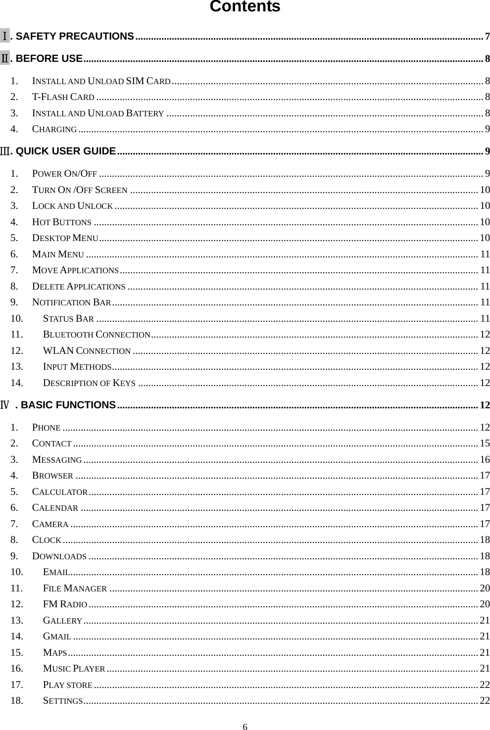   6Contents  Ⅰ. SAFETY PRECAUTIONS ...................................................................................................................................... 7Ⅱ. BEFORE USE .......................................................................................................................................................... 81.INSTALL AND UNLOAD SIM CARD ........................................................................................................................ 82.T-FLASH CARD ..................................................................................................................................................... 83.INSTALL AND UNLOAD BATTERY .......................................................................................................................... 84.CHARGING ............................................................................................................................................................ 9Ⅲ. QUICK USER GUIDE ............................................................................................................................................. 91.POWER ON/OFF .................................................................................................................................................... 92.TURN ON /OFF SCREEN ...................................................................................................................................... 103.LOCK AND UNLOCK ............................................................................................................................................ 104.HOT BUTTONS .................................................................................................................................................... 105.DESKTOP MENU .................................................................................................................................................. 106.MAIN MENU ....................................................................................................................................................... 117.MOVE APPLICATIONS .......................................................................................................................................... 118.DELETE APPLICATIONS ....................................................................................................................................... 119.NOTIFICATION BAR ............................................................................................................................................. 1110.STATUS BAR ................................................................................................................................................... 1111.BLUETOOTH CONNECTION .............................................................................................................................. 1212.WLAN CONNECTION ..................................................................................................................................... 1213.INPUT METHODS ............................................................................................................................................. 1214.DESCRIPTION OF KEYS ................................................................................................................................... 12Ⅳ  . BASIC FUNCTIONS ........................................................................................................................................... 121.PHONE ................................................................................................................................................................ 122.CONTACT ............................................................................................................................................................ 153.MESSAGING ........................................................................................................................................................ 164.BROWSER ........................................................................................................................................................... 175.CALCULATOR ...................................................................................................................................................... 176.CALENDAR ......................................................................................................................................................... 177.CAMERA ............................................................................................................................................................. 178.CLOCK ................................................................................................................................................................ 189.DOWNLOADS ...................................................................................................................................................... 1810.EMAIL ............................................................................................................................................................. 1811.FILE MANAGER .............................................................................................................................................. 2012.FM RADIO ...................................................................................................................................................... 2013.GALLERY ........................................................................................................................................................ 2114.GMAIL ............................................................................................................................................................ 2115.MAPS .............................................................................................................................................................. 2116.MUSIC PLAYER ............................................................................................................................................... 2117.PLAY STORE .................................................................................................................................................... 2218.SETTINGS ........................................................................................................................................................ 22