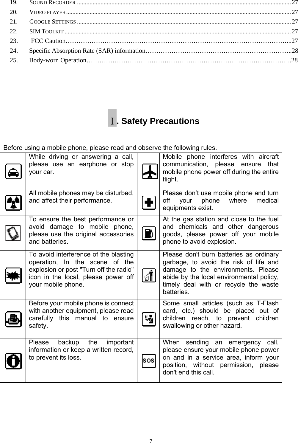   719.SOUND RECORDER ......................................................................................................................................... 2720.VIDEO PLAYER ................................................................................................................................................ 2721.GOOGLE SETTINGS ......................................................................................................................................... 2722.SIM TOOLKIT ................................................................................................................................................. 27   23.    FCC Caution…………………………………………………………………………………………...27   24.   Specific Absorption Rate (SAR) information…………………………………………………………..28   25.   Body-worn Operation…………………………………………………………………………………..28  Ⅰ. Safety Precautions Before using a mobile phone, please read and observe the following rules.    While driving or answering a call, please use an earphone or stop your car. Mobile phone interferes with aircraft communication, please ensure that mobile phone power off during the entire flight.  All mobile phones may be disturbed, and affect their performance. Please don’t use mobile phone and turn off your phone where medical equipments exist.    To ensure the best performance or avoid damage to mobile phone, please use the original accessories and batteries. At the gas station and close to the fuel and chemicals and other dangerous goods, please power off your mobile phone to avoid explosion.  To avoid interference of the blasting operation, In the scene of the explosion or post &quot;Turn off the radio&quot; icon in the local, please power off your mobile phone. Please don&apos;t burn batteries as ordinary garbage, to avoid the risk of life and damage to the environments. Please abide by the local environmental policy, timely deal with or recycle the waste batteries.  Before your mobile phone is connect with another equipment, please read carefully this manual to ensure safety. Some small articles (such as T-Flash card, etc.) should be placed out of children reach, to prevent children swallowing or other hazard.  Please backup the important information or keep a written record, to prevent its loss. When sending an emergency call, please ensure your mobile phone power on and in a service area, inform your position, without permission, please don&apos;t end this call.     