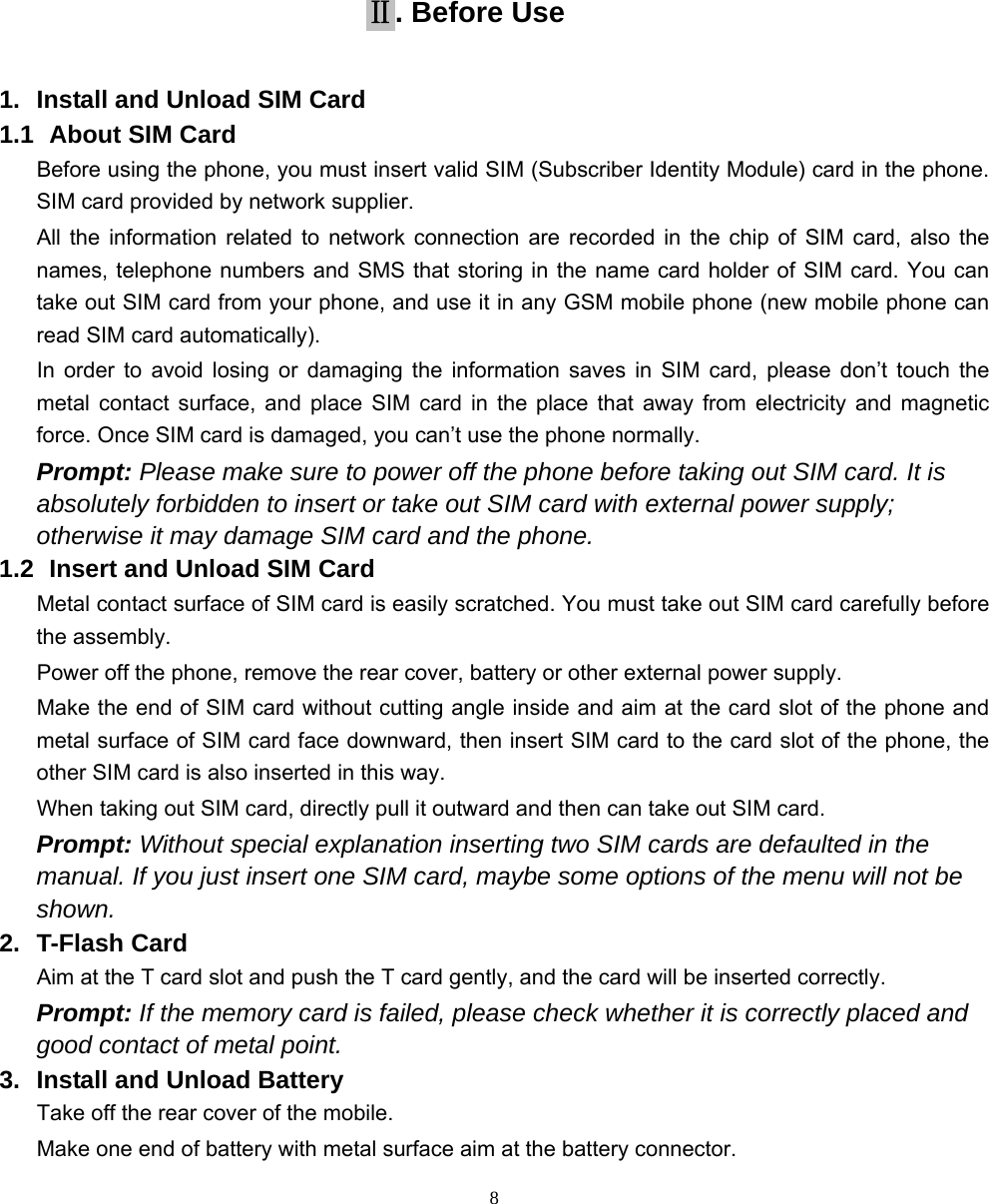   8       Ⅱ. Before Use 1.  Install and Unload SIM Card 1.1   About SIM Card Before using the phone, you must insert valid SIM (Subscriber Identity Module) card in the phone. SIM card provided by network supplier. All the information related to network connection are recorded in the chip of SIM card, also the names, telephone numbers and SMS that storing in the name card holder of SIM card. You can take out SIM card from your phone, and use it in any GSM mobile phone (new mobile phone can read SIM card automatically).   In order to avoid losing or damaging the information saves in SIM card, please don’t touch the metal contact surface, and place SIM card in the place that away from electricity and magnetic force. Once SIM card is damaged, you can’t use the phone normally.     Prompt: Please make sure to power off the phone before taking out SIM card. It is absolutely forbidden to insert or take out SIM card with external power supply; otherwise it may damage SIM card and the phone. 1.2   Insert and Unload SIM Card   Metal contact surface of SIM card is easily scratched. You must take out SIM card carefully before the assembly.   Power off the phone, remove the rear cover, battery or other external power supply.   Make the end of SIM card without cutting angle inside and aim at the card slot of the phone and metal surface of SIM card face downward, then insert SIM card to the card slot of the phone, the other SIM card is also inserted in this way.   When taking out SIM card, directly pull it outward and then can take out SIM card.   Prompt: Without special explanation inserting two SIM cards are defaulted in the manual. If you just insert one SIM card, maybe some options of the menu will not be shown.  2. T-Flash Card Aim at the T card slot and push the T card gently, and the card will be inserted correctly.   Prompt: If the memory card is failed, please check whether it is correctly placed and good contact of metal point.   3.  Install and Unload Battery Take off the rear cover of the mobile.   Make one end of battery with metal surface aim at the battery connector.   