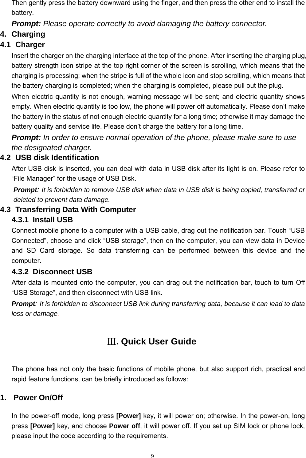   9Then gently press the battery downward using the finger, and then press the other end to install the battery.  Prompt: Please operate correctly to avoid damaging the battery connector.   4. Charging 4.1   Charger Insert the charger on the charging interface at the top of the phone. After inserting the charging plug, battery strength icon stripe at the top right corner of the screen is scrolling, which means that the charging is processing; when the stripe is full of the whole icon and stop scrolling, which means that the battery charging is completed; when the charging is completed, please pull out the plug.       When electric quantity is not enough, warning message will be sent; and electric quantity shows empty. When electric quantity is too low, the phone will power off automatically. Please don’t make the battery in the status of not enough electric quantity for a long time; otherwise it may damage the battery quality and service life. Please don’t charge the battery for a long time.   Prompt: In order to ensure normal operation of the phone, please make sure to use the designated charger.  4.2   USB disk Identification After USB disk is inserted, you can deal with data in USB disk after its light is on. Please refer to “File Manager” for the usage of USB Disk.   Prompt: It is forbidden to remove USB disk when data in USB disk is being copied, transferred or deleted to prevent data damage. 4.3   Transferring Data With Computer   4.3.1  Install USB Connect mobile phone to a computer with a USB cable, drag out the notification bar. Touch “USB Connected”, choose and click “USB storage”, then on the computer, you can view data in Device and SD Card storage. So data transferring can be performed between this device and the computer. 4.3.2  Disconnect USB  After data is mounted onto the computer, you can drag out the notification bar, touch to turn Off “USB Storage”, and then disconnect with USB link. Prompt: It is forbidden to disconnect USB link during transferring data, because it can lead to data loss or damage.  Ⅲ. Quick User Guide The phone has not only the basic functions of mobile phone, but also support rich, practical and rapid feature functions, can be briefly introduced as follows: 1. Power On/Off  In the power-off mode, long press [Power] key, it will power on; otherwise. In the power-on, long press [Power] key, and choose Power off, it will power off. If you set up SIM lock or phone lock, please input the code according to the requirements. 