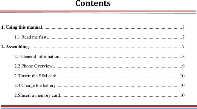   Contents  1. Using this manual ..................................................................................................................... 7 1.1 Read me first ................................................................................................................. 7 2. Assembling ................................................................................................................................ 7 2.1 General information ...................................................................................................... 8 2.2 Phone Overview ............................................................................................................ 9 2.3Insert the SIM card ....................................................................................................... 10 2.4 Charge the battery ....................................................................................................... 10 2.5Insert a memory card .................................................................................................... 10 