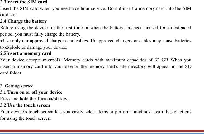   2.3Insert the SIM card   Insert the SIM card when you need a cellular service. Do not insert a memory card into the SIM card slot. 2.4 Charge the battery   Before using the device for the first time or when the battery has been unused for an extended period, you must fully charge the battery.   ●Use only our approved chargers and cables. Unapproved chargers or cables may cause batteries to explode or damage your device. 2.5Insert a memory card   Your  device  accepts  microSD.  Memory  cards  with  maximum  capacities of  32  GB  When  you insert a memory card into your device, the memory card’s file directory  will  appear  in  the SD card folder.  3. Getting started   3.1 Turn on or off your device   Press and hold the Turn on/off key.   3.2 Use the touch screen   Your device’s touch screen lets you easily select items or perform functions. Learn basic actions for using the touch screen. 