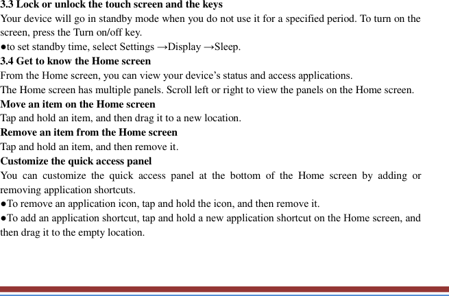   3.3 Lock or unlock the touch screen and the keys   Your device will go in standby mode when you do not use it for a specified period. To turn on the screen, press the Turn on/off key.   ●to set standby time, select Settings →Display →Sleep. 3.4 Get to know the Home screen   From the Home screen, you can view your device’s status and access applications.   The Home screen has multiple panels. Scroll left or right to view the panels on the Home screen.   Move an item on the Home screen   Tap and hold an item, and then drag it to a new location.   Remove an item from the Home screen   Tap and hold an item, and then remove it. Customize the quick access panel   You  can  customize  the  quick  access  panel  at  the  bottom  of  the  Home  screen  by  adding  or removing application shortcuts.   ●To remove an application icon, tap and hold the icon, and then remove it. ●To add an application shortcut, tap and hold a new application shortcut on the Home screen, and then drag it to the empty location.  