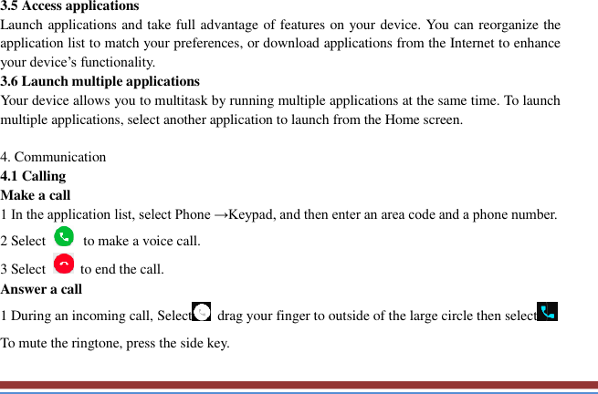   3.5 Access applications   Launch applications and take full advantage of features on your device. You can reorganize the application list to match your preferences, or download applications from the Internet to enhance your device’s functionality.   3.6 Launch multiple applications   Your device allows you to multitask by running multiple applications at the same time. To launch multiple applications, select another application to launch from the Home screen.  4. Communication   4.1 Calling   Make a call   1 In the application list, select Phone →Keypad, and then enter an area code and a phone number. 2 Select   to make a voice call. 3 Select    to end the call.   Answer a call   1 During an incoming call, Select   drag your finger to outside of the large circle then select  To mute the ringtone, press the side key.   