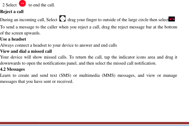     2 Select   to end the call.   Reject a call   During an incoming call, Select    drag your finger to outside of the large circle then select  To send a message to the caller when you reject a call, drag the reject message bar at the bottom of the screen upwards.   Use a headset   Always connect a headset to your device to answer and end calls   View and dial a missed call   Your device will show missed calls. To return the call, tap the indicator icons area  and drag it downwards to open the notifications panel, and then select the missed call notification. 4.2 Messages   Learn  to  create  and  send  text  (SMS)  or  multimedia  (MMS)  messages,  and  view  or  manage messages that you have sent or received.      