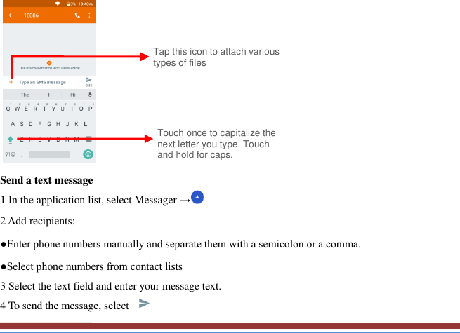             Send a text message   1 In the application list, select Messager → 2 Add recipients:   ●Enter phone numbers manually and separate them with a semicolon or a comma. ●Select phone numbers from contact lists   3 Select the text field and enter your message text.   4 To send the message, select   Touch once to capitalize the next letter you type. Touch and hold for caps. Tap this icon to attach various types of files 