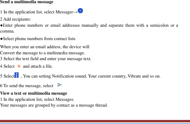   Send a multimedia message   1 In the application list, select Messager→ 2 Add recipients:   ●Enter  phone  numbers  or  email  addresses  manually  and  separate  them  with  a  semicolon  or  a comma. ●Select phone numbers from contact lists When you enter an email address, the device will   Convert the message to a multimedia message.   3 Select the text field and enter your message text.   4 Select    and attach a file. 5 Select   , You can setting Notification sound, Your current country, Vibrate and so on. 6 To send the message, select   View a text or multimedia message   1 In the application list, select Messages.   Your messages are grouped by contact as a message thread.    