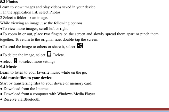   5.3 Photos   Learn to view images and play videos saved in your device.   1 In the application list, select Photos.   2 Select a folder → an image.   While viewing an image, use the following options:   ●To view more images, scroll left or right.   ●To zoom in or out, place two fingers on the screen and slowly spread them apart or pinch them together. To return to the original size, double-tap the screen. ●To send the image to others or share it, select   ●To delete the image, select    Delete.   ●select    to select more settings   5.4 Music   Learn to listen to your favorite music while on the go.   Add music files to your device   Start by transferring files to your device or memory card:   ● Download from the Internet.   ● Download from a computer with Windows Media Player.   ● Receive via Bluetooth.   