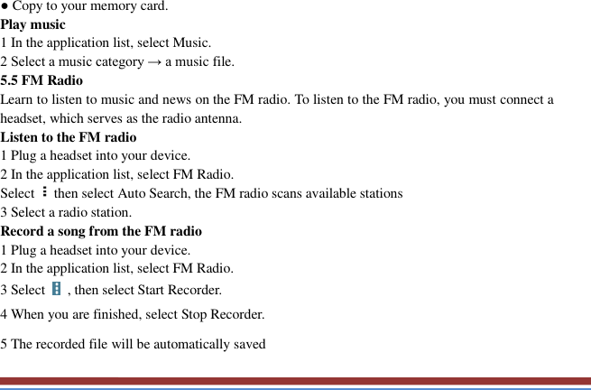   ● Copy to your memory card.   Play music   1 In the application list, select Music.   2 Select a music category → a music file.   5.5 FM Radio   Learn to listen to music and news on the FM radio. To listen to the FM radio, you must connect a headset, which serves as the radio antenna.   Listen to the FM radio   1 Plug a headset into your device.   2 In the application list, select FM Radio.   Select then select Auto Search, the FM radio scans available stations   3 Select a radio station.   Record a song from the FM radio   1 Plug a headset into your device.   2 In the application list, select FM Radio.   3 Select    , then select Start Recorder.   4 When you are finished, select Stop Recorder. 5 The recorded file will be automatically saved 