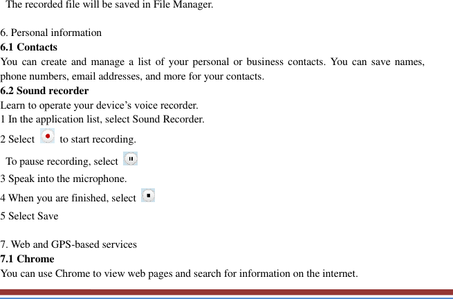     The recorded file will be saved in File Manager.    6. Personal information   6.1 Contacts You can create and manage a list of your personal or  business contacts. You  can save  names, phone numbers, email addresses, and more for your contacts. 6.2 Sound recorder   Learn to operate your device’s voice recorder.   1 In the application list, select Sound Recorder.   2 Select    to start recording.   To pause recording, select   3 Speak into the microphone.   4 When you are finished, select   5 Select Save      7. Web and GPS-based services   7.1 Chrome   You can use Chrome to view web pages and search for information on the internet. 