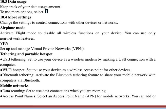   10.3 Data usage   Keep track of your data usage amount.   To use more options, select   10.4 More settings   Change the settings to control connections with other devices or networks. Airplane mode   Activate  Flight  mode  to  disable  all  wireless  functions  on  your  device.  You  can  use  only non-network features. VPN   Set up and manage Virtual Private Networks (VPNs).   Tethering and portable hotspot   ●USB tethering: Set to use your device as a wireless modem by making a USB connection with a computer. ●Wi-Fi hotspot: Set to use your device as a wireless access point for other devices. ●Bluetooth tethering: Activate the Bluetooth tethering feature to share your mobile network with computers via Bluetooth.   Mobile networks ●Data roaming: Set to use data connections when you are roaming. ●Access Point Names: Select an Access Point Name (APN) for mobile networks. You can add or 