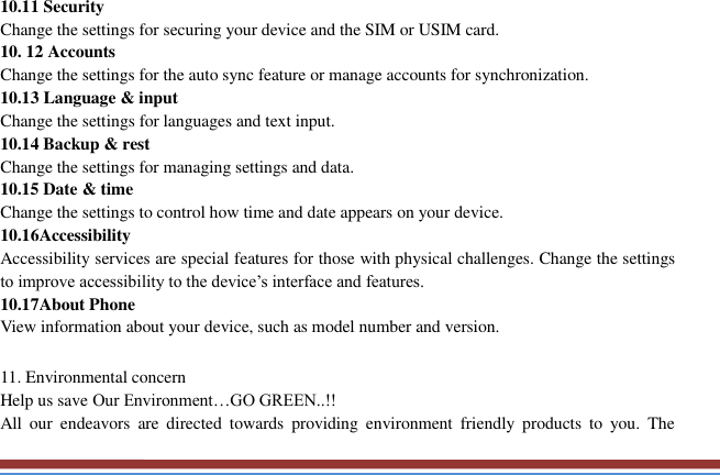   10.11 Security   Change the settings for securing your device and the SIM or USIM card. 10. 12 Accounts   Change the settings for the auto sync feature or manage accounts for synchronization. 10.13 Language &amp; input   Change the settings for languages and text input.   10.14 Backup &amp; rest Change the settings for managing settings and data. 10.15 Date &amp; time   Change the settings to control how time and date appears on your device. 10.16Accessibility   Accessibility services are special features for those with physical challenges. Change the settings to improve accessibility to the device’s interface and features. 10.17About Phone View information about your device, such as model number and version.  11. Environmental concern   Help us save Our Environment…GO GREEN..!! All  our  endeavors  are  directed  towards  providing  environment  friendly  products  to  you.  The 