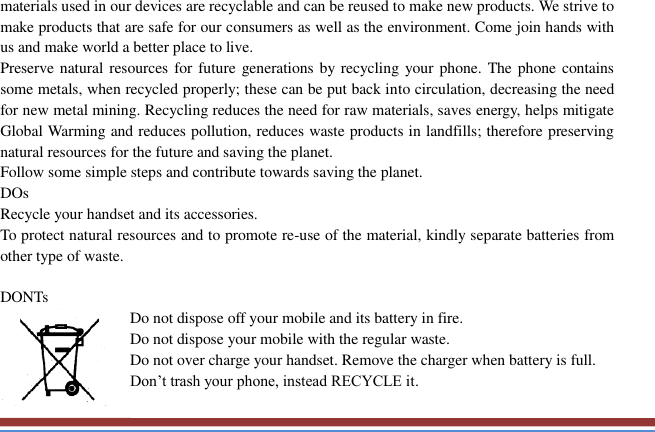   materials used in our devices are recyclable and can be reused to make new products. We strive to make products that are safe for our consumers as well as the environment. Come join hands with us and make world a better place to live.   Preserve natural resources for future  generations by  recycling your phone. The phone  contains some metals, when recycled properly; these can be put back into circulation, decreasing the need for new metal mining. Recycling reduces the need for raw materials, saves energy, helps mitigate Global Warming and reduces pollution, reduces waste products in landfills; therefore preserving natural resources for the future and saving the planet.   Follow some simple steps and contribute towards saving the planet. DOs Recycle your handset and its accessories.   To protect natural resources and to promote re-use of the material, kindly separate batteries from other type of waste.    DONTs Do not dispose off your mobile and its battery in fire.   Do not dispose your mobile with the regular waste.   Do not over charge your handset. Remove the charger when battery is full. Don’t trash your phone, instead RECYCLE it.                                                                                                                                   