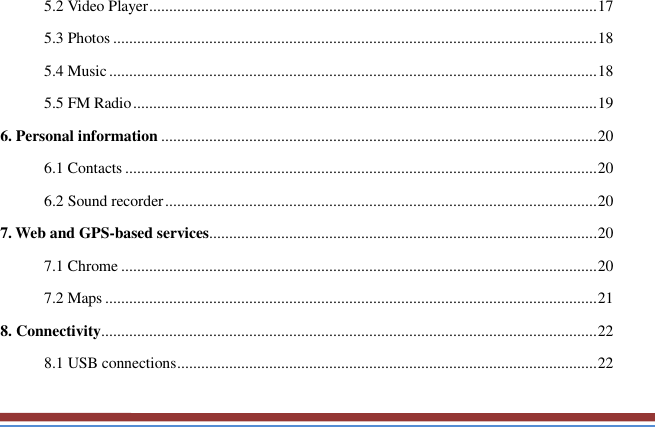   5.2 Video Player ................................................................................................................ 17 5.3 Photos ......................................................................................................................... 18 5.4 Music .......................................................................................................................... 18 5.5 FM Radio .................................................................................................................... 19 6. Personal information ............................................................................................................. 20 6.1 Contacts ...................................................................................................................... 20 6.2 Sound recorder ............................................................................................................ 20 7. Web and GPS-based services ................................................................................................. 20 7.1 Chrome ....................................................................................................................... 20 7.2 Maps ........................................................................................................................... 21 8. Connectivity............................................................................................................................ 22 8.1 USB connections ......................................................................................................... 22 