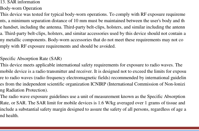   13. SAR information Body-worn Operation This device was tested for typical body-worn operations. To comply with RF exposure requirements, a minimum separation distance of 10 mm must be maintained between the user&apos;s body and the handset, including the antenna. Third-party belt-clips, holsters, and similar including the antenna. Third-party belt-clips, holsters, and simitar accessories used by this device should not contain any metallic components. Body-worn accessories that do not meet these requirements may not comply with RF exposure requirements and should be avoided.  Specific Absorption Rate (SAR) This device meets applicable international safety requirements for exposure to radio waves. The mobile device is a radio transmitter and receiver. It is designed not to exceed the limits for exposure to radio waves (radio frequency electromagnetic fields) recommended by international guidelines from the independent scientific organization ICNIRP (International Commission of Non-lonizing Radiation Protection). The radio wave exposure guidelines use a unit of measurement known as the Specific Absorption Rate, or SAR. The SAR limit for mobile devices is 1.6 W/kg averaged over 1 grams of tissue and include a substantial safety margin designed to assure the safety of all persons, regardless of age and health. 