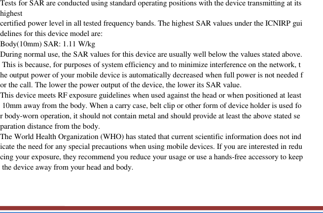   Tests for SAR are conducted using standard operating positions with the device transmitting at its highest certified power level in all tested frequency bands. The highest SAR values under the ICNIRP guidelines for this device model are: Body(10mm) SAR: 1.11 W/kg During normal use, the SAR values for this device are usually well below the values stated above. This is because, for purposes of system efficiency and to minimize interference on the network, the output power of your mobile device is automatically decreased when full power is not needed for the call. The lower the power output of the device, the lower its SAR value. This device meets RF exposure guidelines when used against the head or when positioned at least 10mm away from the body. When a carry case, belt clip or other form of device holder is used for body-worn operation, it should not contain metal and should provide at least the above stated separation distance from the body. The World Health Organization (WHO) has stated that current scientific information does not indicate the need for any special precautions when using mobile devices. If you are interested in reducing your exposure, they recommend you reduce your usage or use a hands-free accessory to keep the device away from your head and body.        