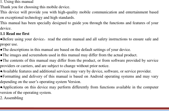   1. Using this manual   Thank you for choosing this mobile device.   This device will provide you with high-quality mobile communication and entertainment based on exceptional technology and high standards. This manual has been specially designed to guide you through the functions and features of your device. 1.1 Read me first   ●Before using your device，read the entire manual and all safety instructions to ensure safe and proper use. ●The descriptions in this manual are based on the default settings of your device. ●The images and screenshots used in this manual may differ from the actual product. ●The contents of this manual may differ from the product, or from software provided by service providers or carriers, and are subject to change without prior notice.   ●Available features and additional services may vary by device, software, or service provider. ●Formatting and delivery of this  manual is  based on  Android operating systems  and  may vary depending on the user’s operating system Version. ●Applications on this device may  perform differently from functions available in  the  computer version of the operating system.   2. Assembling   