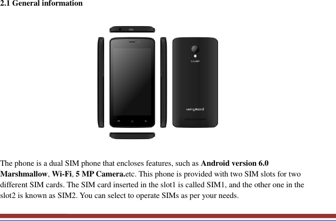   2.1 General information    The phone is a dual SIM phone that encloses features, such as Android version 6.0 Marshmallow, Wi-Fi, 5 MP Camera.etc. This phone is provided with two SIM slots for two different SIM cards. The SIM card inserted in the slot1 is called SIM1, and the other one in the slot2 is known as SIM2. You can select to operate SIMs as per your needs. 