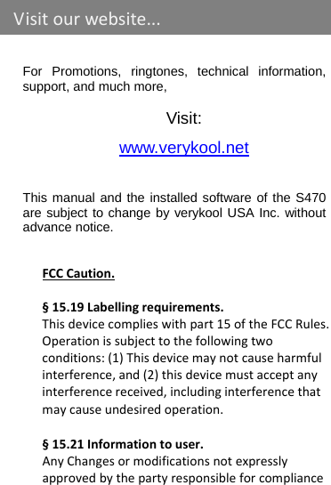    For Promotions, ringtones, technical information, support, and much more,  Visit: www.verykool.net This manual and the installed software of the S470 are subject to change by verykool USA Inc. without advance notice.   FCCCaution.§15.19Labellingrequirements.Thisdevicecomplieswithpart15oftheFCCRules.Operationissubjecttothefollowingtwoconditions:(1)Thisdevicemaynotcauseharmfulinterference,and(2)thisdevicemustacceptanyinterferencereceived,includinginterferencethatmaycauseundesiredoperation. §15.21Informationtouser.AnyChangesormodificationsnotexpresslyapprovedbythepartyresponsibleforcomplianceVisitourwebsite...