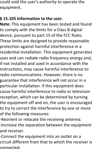  couldvoidtheuser&apos;sauthoritytooperatetheequipment.§15.105Informationtotheuser.Note:ThisequipmenthasbeentestedandfoundtocomplywiththelimitsforaClassBdigitaldevice,pursuanttopart15oftheFCCRules.Theselimitsaredesignedtoprovidereasonableprotectionagainstharmfulinterferenceinaresidentialinstallation.Thisequipmentgeneratesusesandcanradiateradiofrequencyenergyand,ifnotinstalledandusedinaccordancewiththeinstructions,maycauseharmfulinterferencetoradiocommunications.However,thereisnoguaranteethatinterferencewillnotoccurinaparticularinstallation.Ifthisequipmentdoescauseharmfulinterferencetoradioortelevisionreception,whichcanbedeterminedbyturningtheequipmentoffandon,theuserisencouragedtotrytocorrecttheinterferencebyoneormoreofthefollowingmeasures:‐Reorientorrelocatethereceivingantenna.‐Increasetheseparationbetweentheequipmentandreceiver.‐Connecttheequipmentintoanoutletonacircuitdifferentfromthattowhichthereceiverisconnected.