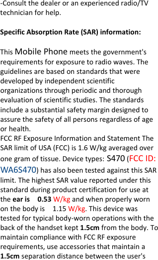  ‐Consultthedealeroranexperiencedradio/TVtechnicianforhelp. SpecificAbsorptionRate(SAR)information:　ThisMobilePhonemeetsthegovernment&apos;srequirementsforexposuretoradiowaves.Theguidelinesarebasedonstandardsthatweredevelopedbyindependentscientificorganizationsthroughperiodicandthoroughevaluationofscientificstudies.Thestandardsincludeasubstantialsafetymargindesignedtoassurethesafetyofallpersonsregardlessofageorhealth.FCCRFExposureInformationandStatementTheSARlimitofUSA(FCC)is1.6W/kgaveragedoveronegramoftissue.Devicetypes:S470(FCCID:WA6S470)hasalsobeentestedagainstthisSARlimit.ThehighestSARvaluereportedunderthisstandardduringproductcertificationforuseattheearis0.53W/kgandwhenproperlywornonthebodyis1.15W/kg.Thisdevicewastestedfortypicalbody‐wornoperationswiththebackofthehandsetkept1.5cmfromthebody.TomaintaincompliancewithFCCRFexposurerequirements,useaccessoriesthatmaintaina1.5cmseparationdistancebetweentheuser&apos;s