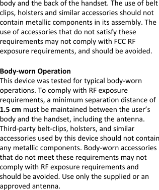  bodyandthebackofthehandset.Theuseofbeltclips,holstersandsimilaraccessoriesshouldnotcontainmetalliccomponentsinitsassembly.TheuseofaccessoriesthatdonotsatisfytheserequirementsmaynotcomplywithFCCRFexposurerequirements,andshouldbeavoided. Body‐wornOperationThisdevicewastestedfortypicalbody‐wornoperations.TocomplywithRFexposurerequirements,aminimumseparationdistanceof1.5cmmustbemaintainedbetweentheuser’sbodyandthehandset,includingtheantenna.Third‐partybelt‐clips,holsters,andsimilaraccessoriesusedbythisdeviceshouldnotcontainanymetalliccomponents.Body‐wornaccessoriesthatdonotmeettheserequirementsmaynotcomplywithRFexposurerequirementsandshouldbeavoided.Useonlythesuppliedoranapprovedantenna. 