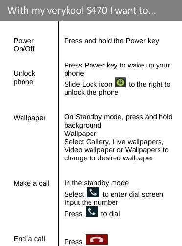      Power On/Off   Unlock phone      Wallpaper        Make a call   Press and hold the Power key   Press Power key to wake up your phone Slide Lock icon    to the right to unlock the phone   On Standby mode, press and hold background Wallpaper Select Gallery, Live wallpapers, Video wallpaper or Wallpapers to change to desired wallpaper   In the standby mode Select    to enter dial screen Input the number Press   to dial   End a call   Press   WithmyverykoolS470 Iwantto...