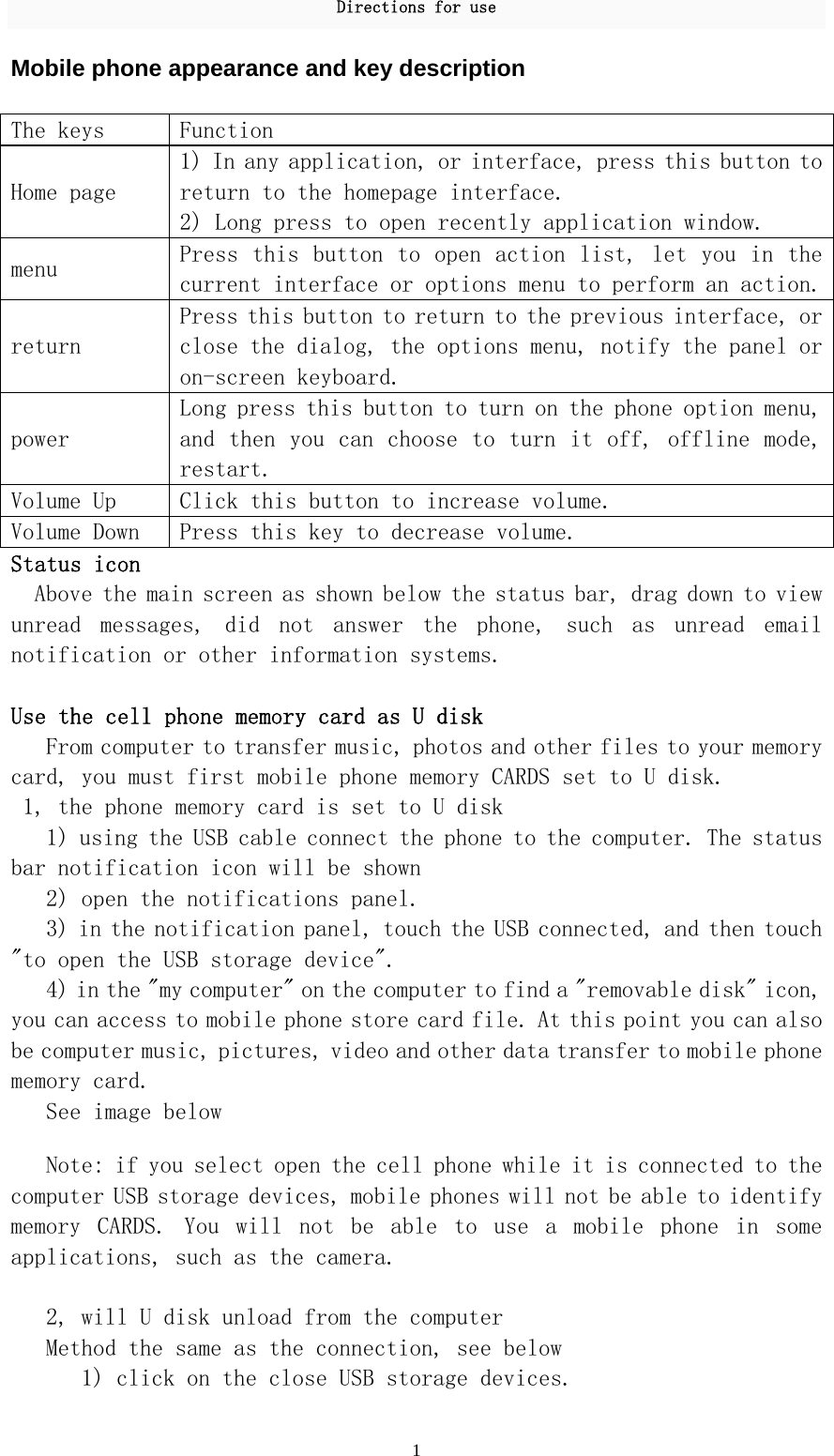 Directions for use 1 Mobile phone appearance and key description  The keys   Function  Home page  1) In any application, or interface, press this button to return to the homepage interface.  2) Long press to open recently application window.  menu  Press this button to open action list, let you in the current interface or options menu to perform an action. return  Press this button to return to the previous interface, or close the dialog, the options menu, notify the panel or on-screen keyboard.  power Long press this button to turn on the phone option menu, and then you can choose to turn it off, offline mode, restart.  Volume Up  Click this button to increase volume.  Volume Down  Press this key to decrease volume.  Status icon  Above the main screen as shown below the status bar, drag down to view unread  messages,  did  not  answer  the  phone,  such  as  unread  email notification or other information systems.   Use the cell phone memory card as U disk  From computer to transfer music, photos and other files to your memory card, you must first mobile phone memory CARDS set to U disk.  1, the phone memory card is set to U disk  1) using the USB cable connect the phone to the computer. The status bar notification icon will be shown  2) open the notifications panel.  3) in the notification panel, touch the USB connected, and then touch &quot;to open the USB storage device&quot;.  4) in the &quot;my computer&quot; on the computer to find a &quot;removable disk&quot; icon, you can access to mobile phone store card file. At this point you can also be computer music, pictures, video and other data transfer to mobile phone memory card.  See image below   Note: if you select open the cell phone while it is connected to the computer USB storage devices, mobile phones will not be able to identify memory  CARDS.  You  will  not  be  able  to  use  a  mobile  phone  in  some applications, such as the camera.   2, will U disk unload from the computer  Method the same as the connection, see below  1) click on the close USB storage devices.  